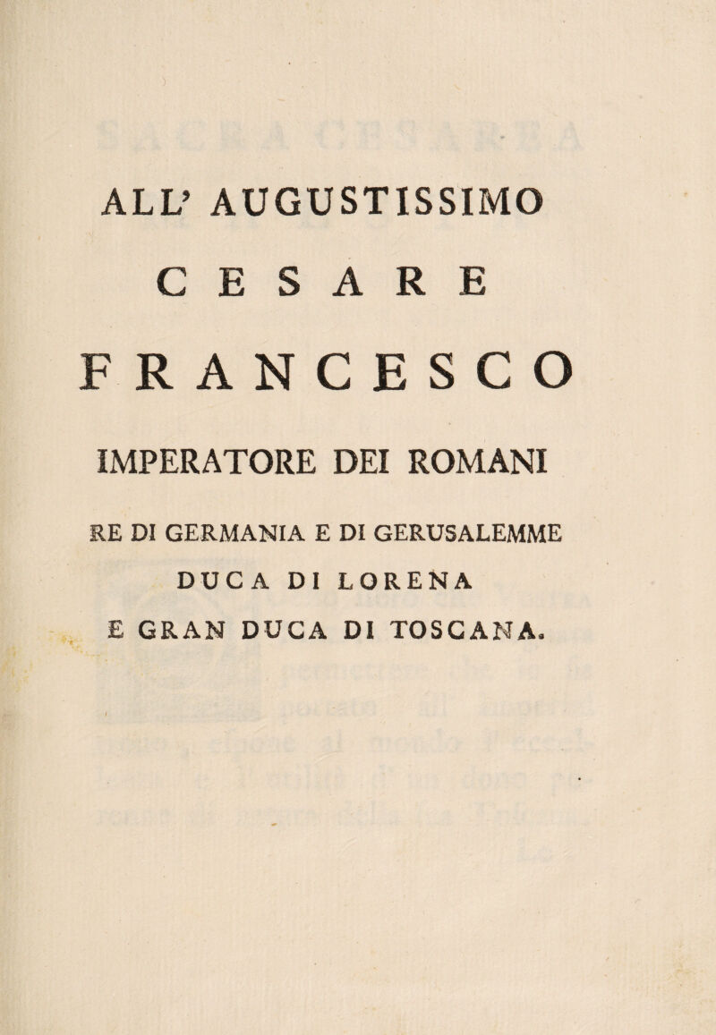 ALL’ AUGUSTISSIMO CESARE FRANCESCO IMPERATORE DEI ROMANI RE DI GERMANIA E DI GERUSALEMME DUCA DI LORENA E GRAN DUCA DI TOSCANA.