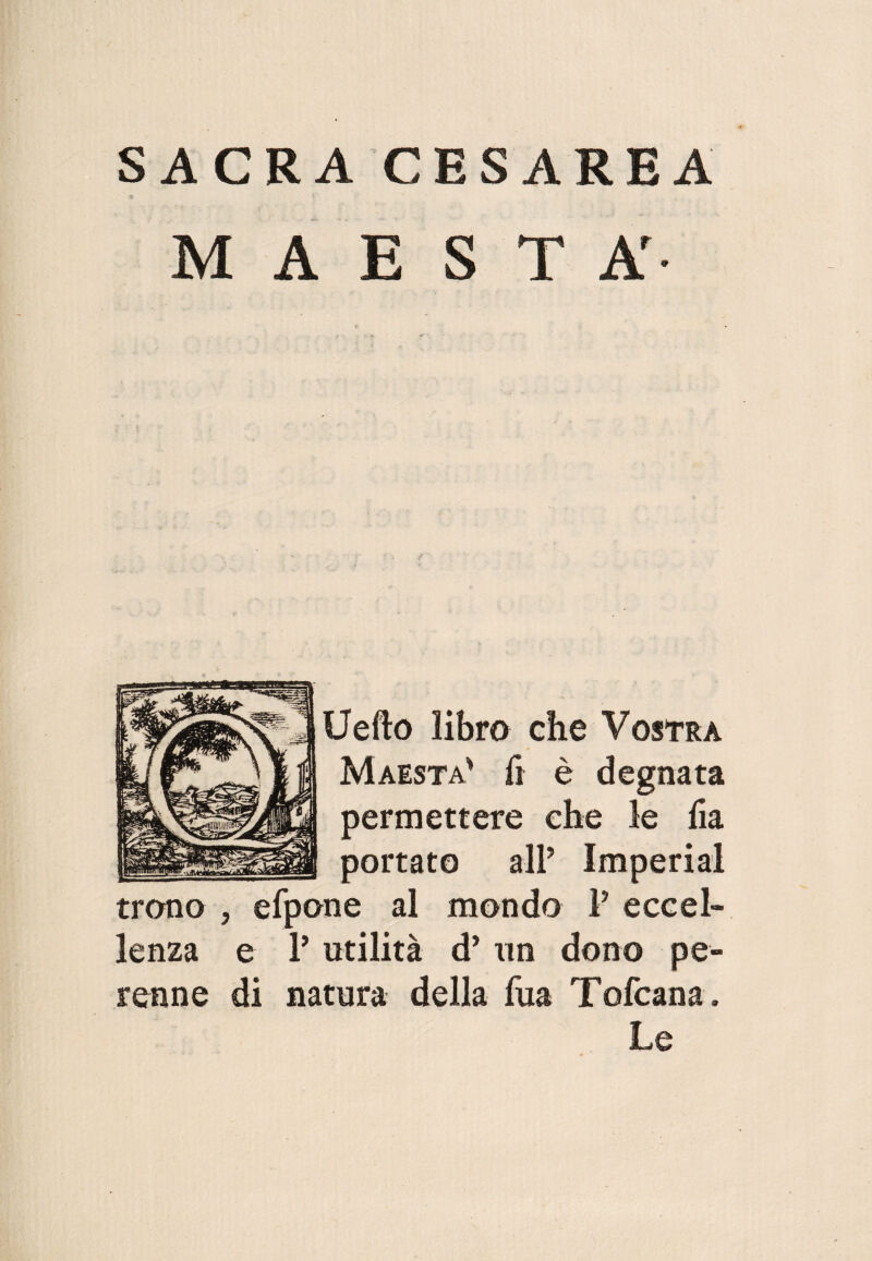 SACRA CESAREA MAESTÀ- Uefto libro che Vostra Maestà' fi è degnata permettere che le ha portato all’ Imperiai trono ? efpone al mondo P eccel¬ lenza e P utilità d’ un dono pe¬ renne di natura della fua Tofcana . Le