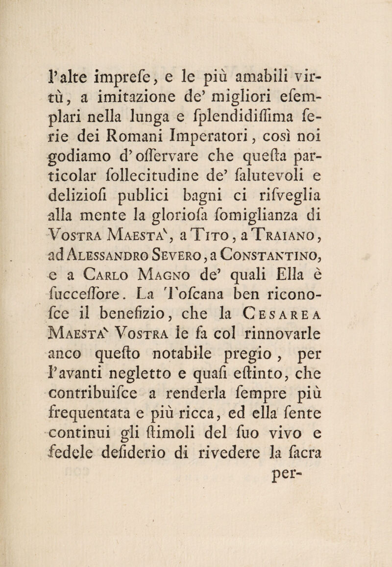 P alte imprefe, e le più amabili vir¬ tù, a imitazione de’migliori efem- plari nella lunga e fplendidiffima fe¬ rie dei Romani Imperatori, così noi godiamo d’oifervare che quella par- ticolar follecitudine de’ falutevoli e deliziofi publici bagni ci rifveglia alla mente la gloriofa fomiglianza di Vostra Maestà' , a Tito, a Traiano, ad Alessandro Severo , a Constantino, e a Carlo Magno de’ quali Ella è fucceifore. La Tofcana ben ricono- fce il benefizio, che la Cesarea Maestà' Vostra le fa col rinnovarle anco quello notabile pregio, per Lavanti negletto e quafi e {tinto, che contribuifce a renderla fempre più frequentata e più ricca, ed ella fente continui gli {limoli del fuo vivo e fedele defiderio di rivedere la facra per-