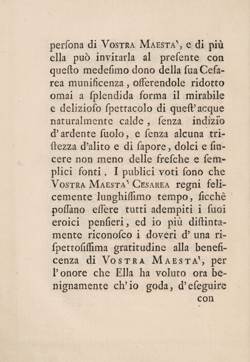 perfona di Vostra Maestà', e di più ella può invitarla al preferite con quello medefimo dono della fua Cefa- rea munificenza , offerendole ridotto ornai a fplendida forma il mirabile e deliziofo fpettacolo di quell’acque naturalmente calde , fenza indizio d’ardente fuolo, e fenza alcuna tri- ftezza d’alito e di fapore, dolci e fin- cere non meno delle frefche e fem- plici fonti. I publici voti fono che Vostra Maestà' Cesarea regni feli¬ cemente lunghiffimo tempo, ficchè poffano effere tutti adempiti i fuoi eroici penfieri, ed io più didima¬ mente riconofco i doveri dy una ri- fpettofiflima gratitudine alla benefi¬ cenza di Vostra Maestà', per l’onore che Ella ha voluto ora be¬ nignamente eh’io goda, d’efeguire con