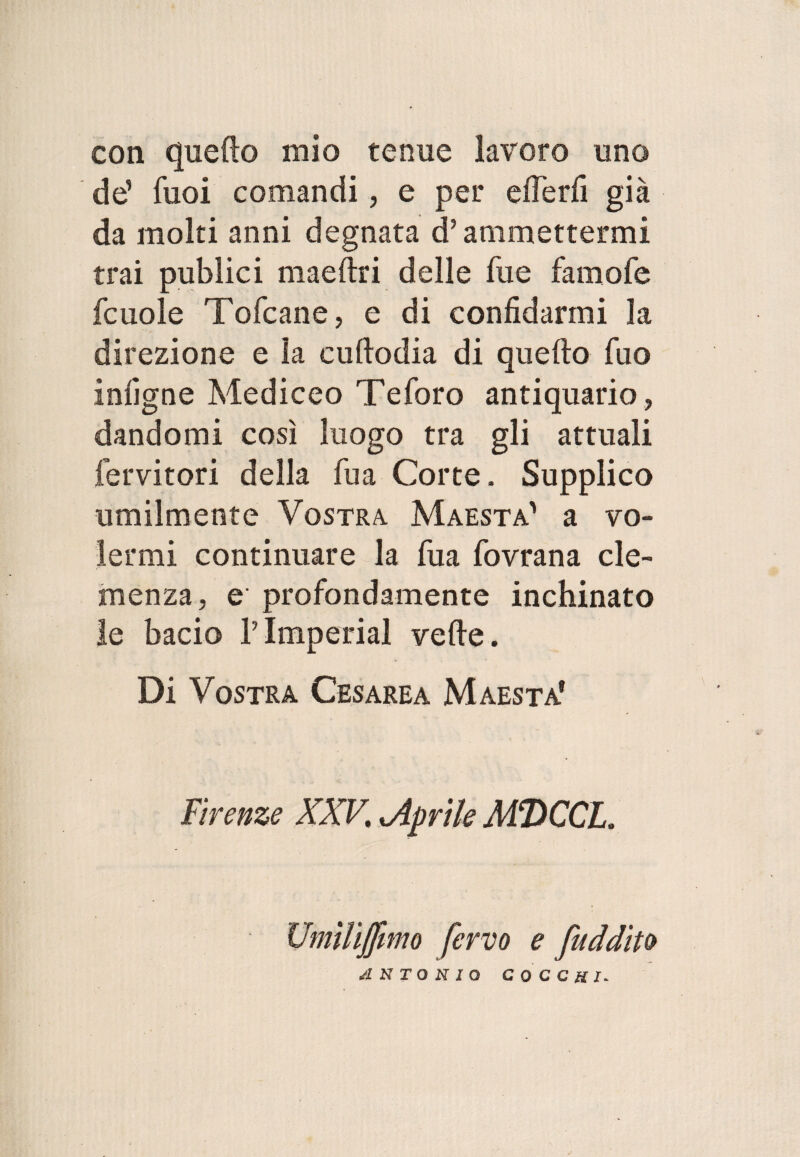 con quello mio tenue lavoro uno de’ Tuoi comandi, e per offerii già da molti anni degnata d’ammettermi trai publici maeftri delle fue famofe fcuole Tofcane, e di confidarmi la direzione e la cuftodia di quello fuo infigne Mediceo Te foro antiquario, dandomi così luogo tra gli attuali fervitori della fu a Corte. Supplico umilmente Vostra Maestà' a vo¬ lermi continuare la fua fovrana cle¬ menza, e profondamente inchinato le bacio V Imperiai vede . Di Vostra Cesarea Maestà1 Firenze XXV, ^Aprile MDCCL. Umiliamo fervo e [addito ANTONIO COCCHI-