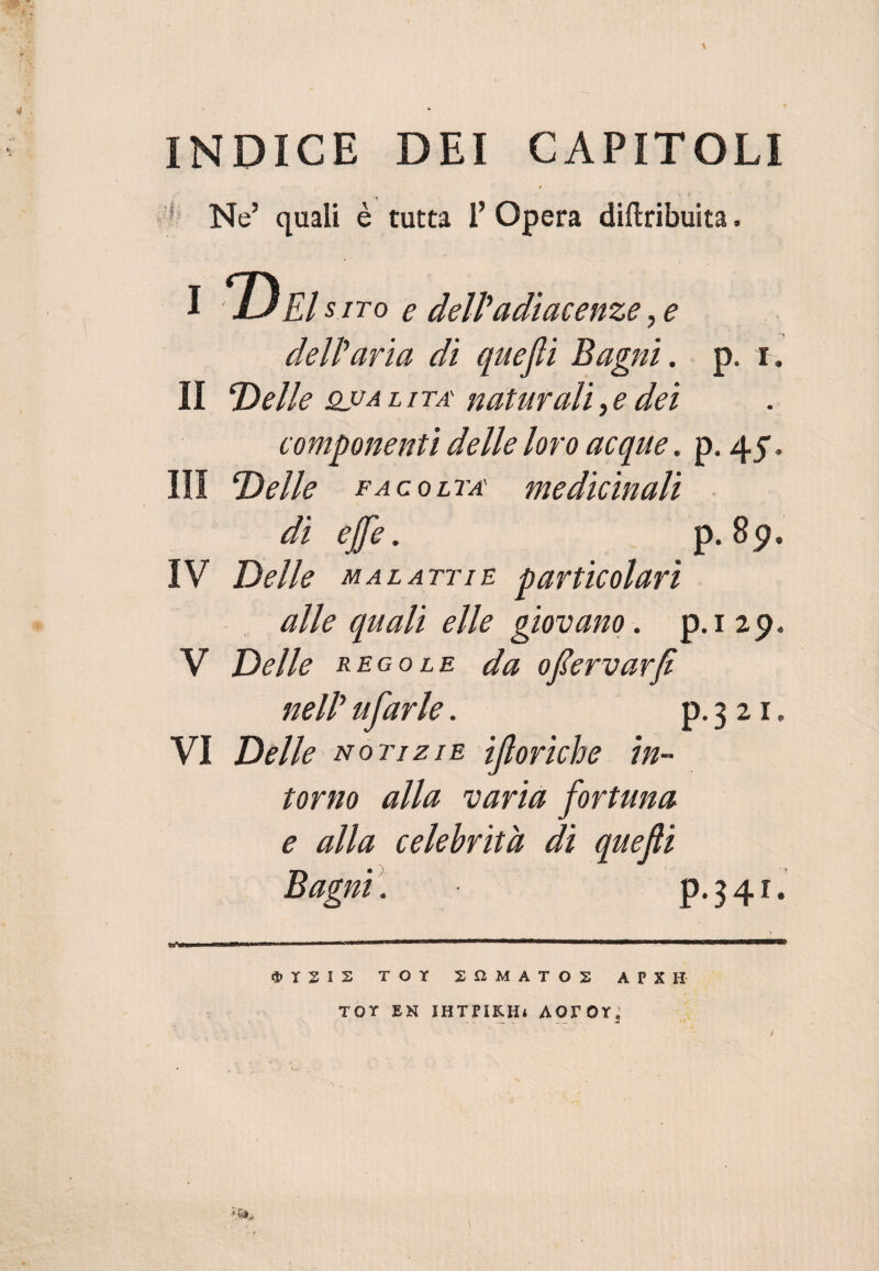 INDICE DEI CAPITOLI * Ne’ quali è tutta 1’ Opera diftribuita. dell’aria di quejli Bagni. Il Delle qua l i ta' naturali, e dei componenti delle loro acque. p. 45. Ili Delle facolta' medicinali di effe. p. 89. IV Delle malattie particolari alle quali elle giovano. p.i 29* V Delle regole da ofervarfi nell’ ufarle. p. 3 21. VI Delle notizie ifloriche in¬ torno alla varia fortuna e alla celebrità di quefli Bagni. p.341. TOT 2 n M A T O 2 APXH TOT EN IHTPIKH* AOTOT ’