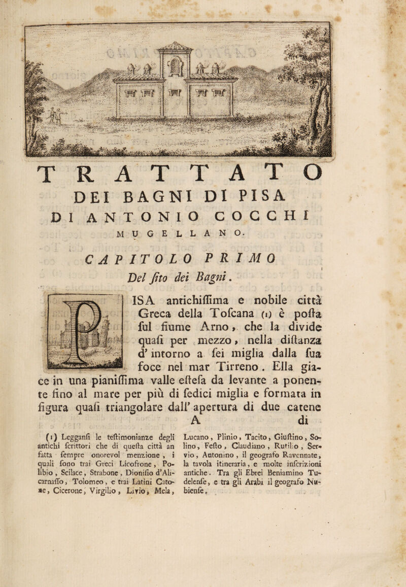 T R A T T A T O DEI BAGNI DI PISA DI ANTONIO COCCHI MUGELLANO. CAPITOLO PRIMO i Del fito dei Bagni. ISA antichiflima e nobile città Greca della Tofcana o) è polla fui fiume Arno, che la divide quali per mezzo > nella difianza d’intorno a lei miglia dalla fua j- foce nei mar Tirreno . Ella gia¬ ce in una pianiflìma valle ertela da levante a ponen¬ te fino ai mare per più di ledici miglia e formata in figura quali triangolare dall’ apertura di due catene A di Lucano , Plinio, Tacito, Giurino, So¬ lino, Fedo, Glau diano , Rubilo, $ei> vio, Antonino, il geografo Ravennate, la tavola itineraria, e molte infcrizioni antiche. Tra gli Ebrei Beniamino Tu- deleafe, e tra gli Arabi il geografo Nh~ bienfe, (i) Legganfi le teftimonìanze degli antichi fcrittori che di quefta città an fatta Tempre onorevol menzione , i quali fono trai Greci Licofrone, Po¬ libio , Scilace, Strabone , Dionifio d’Ali- carnattò, Tolomeo, e trai Latini Cato¬ ne, Cicerone, Virgilio, Livio, Mela,