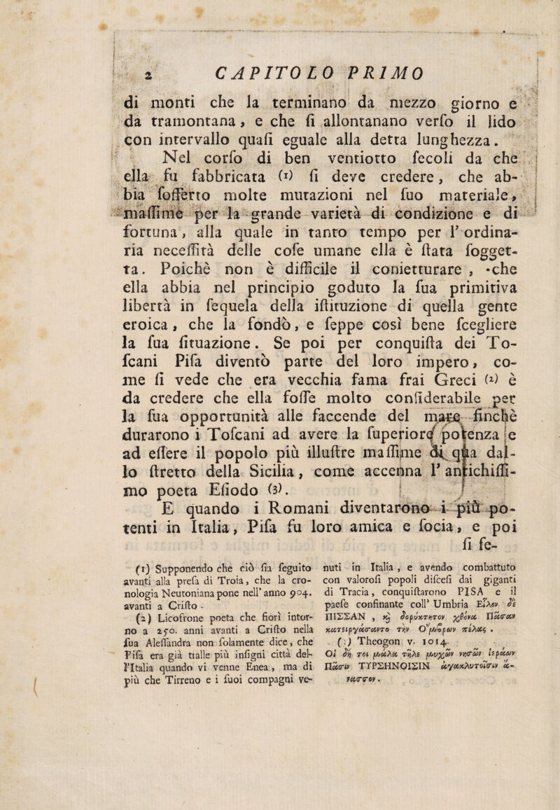 ’l : VI SUtCWMSKrSAif' '■ r- k CAPITOLO PRIMO di monti che la terminano da mezzo giorno e da tramontana, e che fi allontanano verfo il lido con intervallo quali eguale alla detta lunghezza. Nel corfo di ben ventiotto fecoli da che ella fu fabbricata W fi deve credere, che ab- \j , v_ .. ^ k bia ioffierto molte mutazioni nel fuo materiale, ma Ili mi per la grande varietà di condizione e di fortuna, alla quale in tanto tempo per l’ordina¬ ria neceffità delle cofe umane ella è fiata fogget- ta. Poiché non è difficile il conietturare , -che ella abbia nel principio goduto la fua primitiva libertà in fequela della ifiituzione di quella gente eroica, che la fondò, e feppe cosi bene fcegliere la fua Umazione. Se poi per conquida dei To- fcani Pifa diventò parte del loro impero, co¬ me fi vede che era vecchia fama frai Greci W è da credere che ella folle molto confiderabile per la fua opportunità alle faccende del ma^ -finché durarono i Tofcani ad avere la fuperior^ potenza je ad edere il popolo più illuftre maffipie di qfia dal¬ lo ftretto della Sicilia, come accenna P anfi mo poeta Efiodo (ìK ! E quando i Romani diventarono i più po¬ tenti in Italia, Pifa fu loro amica e focia, e poi V fi fe- (0 Supponendo die ciò fìa feguito avanti alla prefa di Troia, che la cro¬ nologia Neutonianapone nell’anno 904. avanti a Grillo . (2) Licofrone poeta che fiorì intor¬ no a 250. anni avanti a Grido nella jfua Aleffandra non folamente dice, che Pifa era già traile più infigni città del¬ l’Italia quando vi venne Enea , ma di più che Tirreno e i tuoi compagni ve¬ nuti in Italia , e avendo combattuto con valorofi popoli difcell dai giganti di Tracia, conquiftarono PISA e ii paefe confinante coll1 Umbria IPlMv 2ì X1I2SAN , 1J'sp’jx.riiTov yfiova Hc&<ra>9 KClTiipyÓc.O-ClVTO T/.V . ( ì) Theogon v- 1014. Oi % Tot f/jtzXa riiAs tvyfov vytràv Upucov nec<riv TYP2HN0I21N kymtoTom» varroy.