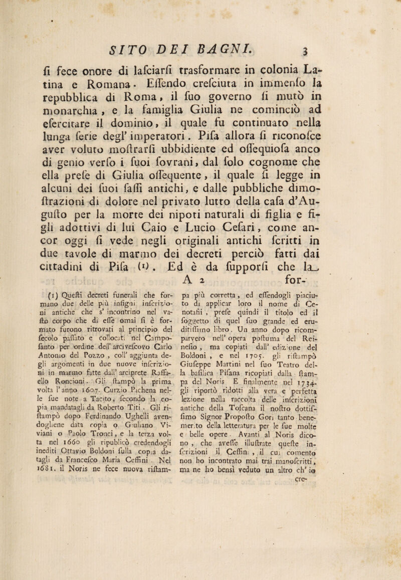 fi fece onore di lafciarfi trasformare in colonia La¬ tina e Romana - Efièndo crefciuta in immenlo la repubblica di Roma, il fuo governo fi mutò in monarchia, e la famiglia Giulia ne cominciò ad efercitare il dominio, il quale fu continuato nella lunga ferie degl’ imperatori. Pifa allora fi riconolce aver voluto inoltrarli ubbidiente ed ollequiofa anco di genio verfo i fuoi fovrani, dal folo cognome che ella prete di Giulia olfequente, il quale fi legge in alcuni dei tuoi falli antichi, e dalle pubbliche dimo- ftrazioni di dolore nel privato lutto della cafa d’Au¬ guro per la morte dei nipoti naturali di figlia e fi¬ gli adottivi di lui Caio e Lucio Cefari, come an¬ cor oggi fi vede negli originali antichi ferirti in due tavole di marmo dei decreti perciò fatti dai cittadini di Pila (*). Ed è da fupporfi che la_> A 2 for- (1) Queffci decreti funerali che for¬ mano due delle più infigrn infcrizio- ni antiche che s5 incontrino nel va- fk> corpo che di effe ornai fi è for¬ mato furono ritrovati al principio del fecolo paffato e collocati nel Campo- fanto per ordine dell’ arrivefeovo Carlo .Antonio del Pozzo , colf aggiunta de¬ gli argomenti in due nuove infcriz'o- ni in marmo fatte dall5 arciprete Raffa¬ ello Rondoni. Gli ftampò la prima volta l’anno 1607. Curzio Pichena nel¬ le fue note a Tacito, fecondo la co¬ pia mandatagli da Roberto Tifi . Gli ri- ftampò dopo Ferdinando Ughelli aven¬ dogliene data copia o Giuliano Vi- viani o P20I0 Tronci, e la terza vol¬ ta nel 1660 gl) ripublicò credendogli inediti Ottavio Boldoni fulla copia da¬ tagli da Francefco Maria Ceffi ni . Nel *681. il Noris ne fece nuova riftam- pa più corretta, ed eflendogli piaciu¬ to di applicar loro il nome di Ce- notafìi , prefe quindi il titolo ed il foglietto di quel fuo grande ed eru- ditiffimo libro. Un anno dopo ricom¬ parvero nell5 opera poftuma del Rei- nefìo , ma copiati dall5 edizione del Boldoni , e nel 1705. gli riftampò Giufeppe Martini nel fuo Teatro del¬ la bafilica Pifana ricopiati dalla ftam- pa del Noris E finalmente nel 1754. gli riportò ridotti alla vera e perfetta lezione nella raccolta delle inflizioni antiche della Tofcana il noftro dottif- lìmo Signor Propofto Gon tanto bene¬ merito della letteratura per le fue molte e belle opere Avanti al Noris dico¬ no , che avefife illuftrate quefte in- fcrizioni il Ceffin; , il cu; cemento non ho incontrato mai trai manoferitti, ma ne ho bensì veduto un altro eh5 io ere-