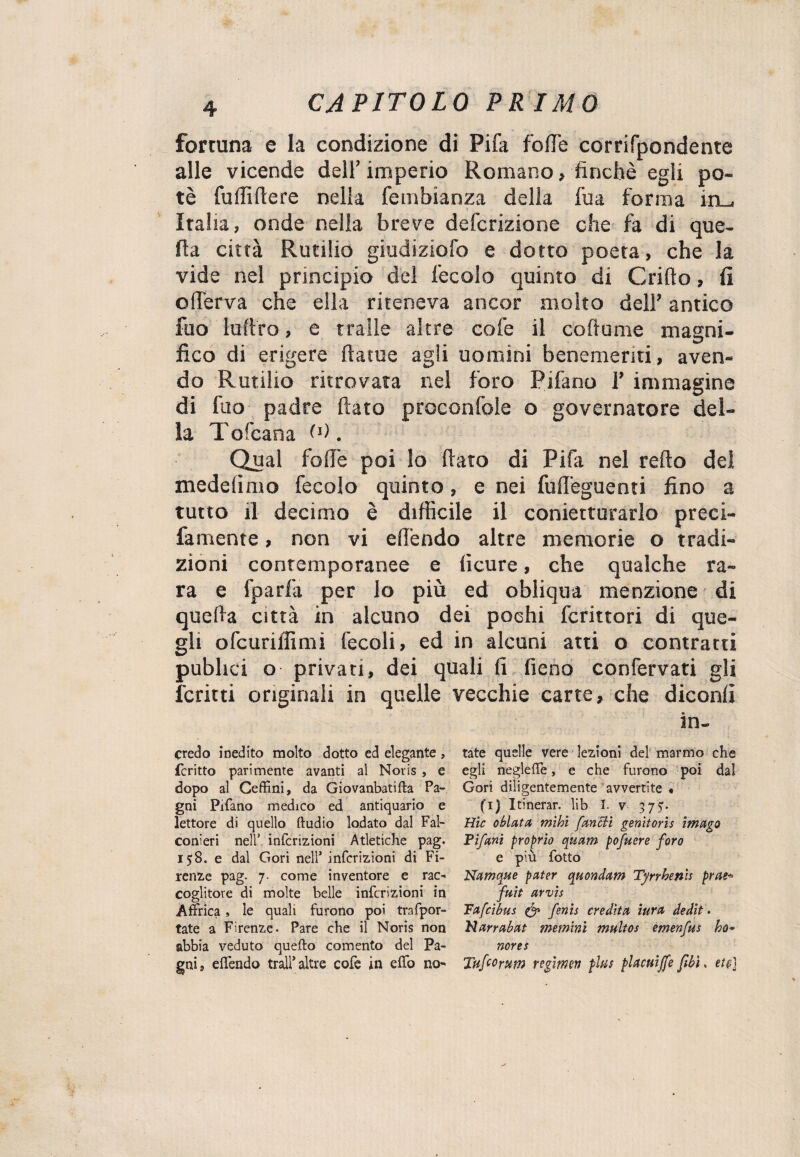 formila e la condizione di Pifa fotte corrifpondente alle vicende dell’imperio Romano, finché egli po¬ tè fotti fiere nella fembianza della fu a forma in_, Italia, onde nella breve defcrizione che fa di que¬ lla città Rutilio giudiziofo e dotto poeta, che la vide nel principio del fecolo quinto di Grido, fi o(ferva che ella riteneva ancor molto dell’ antico fuo luftro, e traile altre cofe il co fiume magni¬ fico di erigere ftatue agli uomini benemeriti, aven¬ do Rurilio ritrovata nel foro Pifano 1’ immagine di fuo padre fiato proconfole o governatore del¬ la Tofcana (fi. Qual fofie poi lo fiato di Pifa nel refto del medelìmo fecolo quinto, e nei fufieguenti fino a tutto il decimo è difficile il conietturarlo preci- famente, non vi effondo altre memorie o tradi¬ zioni contemporanee e lìcure, che qualche ra¬ ra e fparfa per lo più ed obliqua menzione di quella città in alcuno dei pochi fcrittori di que¬ gli ofcuriifimi fecoli, ed in alcuni atti o contratti pubhci o privati, dei quali fi fieno confervati gli ferirti originali in quelle vecchie carte, che diconfi in- credo inedito molto dotto ed elegante , fcritto parimente avanti al Noris , e dopo al Ceffini, da Giovanbatifta Pa- gni Pifano medico ed antiquario e lettore di quello ftudio lodato dal Fal¬ conieri nell' intenzioni Atletiche pag. 158. e dal Gori nell’ intenzioni di Fi¬ renze pag. 7. come inventore e rac¬ coglitore di molte belle infcrizioni in Affrica, le quali furono poi trafpor- tate a Firenze. Pare che il Noris non abbia veduto quefto cemento del Pa¬ gaia effendo trai!5 altre cofe in effo no¬ tate quelle vere lezioni del marmo che egli negleffe, e che furono poi dal Gori diligentemente avvertite « (i) Itinerar. lib I. v 3 7 5*. tìic obietta mihì [aneti genìtoris imago Pifani proprio quam pofucre foro e più fotto Namqzte pater quondam Tyrrhenh prue* fuit arvis Pafcìbus & fenis eredita tura dedit • Narrabat meminì multos èmenfus ho¬ norem Taf co rum regitmn plus placuijfe [ibi » et e]