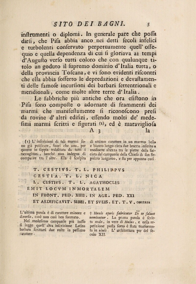 inftrumenti o diplomi. In generale pare che polla dirii, che Pifa abbia anco nei detti fecoli infelici e turbolenti confervato perpetuamente quell’ ofie- quio e quella dependenza di cui ii gloriava ai tempi d’Augu/to verfo tutti coloro che con qualunque ti¬ tolo an goduto il fupremo dominio d’Italia tutta, o della provincia Tofcana, e vi fono evidenti rifcontri che ella abbia fofferto le depredazioni e devaftamen- ti delle famofe incurfioni dei barbari l'ertentrionali e meridionali, come molte altre terre d’Italia . Le fabbriche più antiche che ora eli (tono in Pifa fono coropolte o adornate di frammenti dei marmi che manifeliamente li riconofcono prelì da rovine d’ altri edilizi, elfendo molti de’ mede- fimi marmi fcritti e figurati (*), ed è maravigliofa A3 la fi) Ls infcrizioni di tali marmi fo di ottimo carattere in un marmo bello no già publicate , fuori che una, per e bianco lungo circa due braccia inferito a quanto io fappia tralasciata da tutti i mediocre altezza tra le pietre della fac- raccoglitori , benché non indegna di data del campanile della Chiefa di fan Se- comparire tra 1’altre. Ella è {colpita polcro lungarno, e ila per appunto così. T. CESTIVS. T. L. PHILIPP VS CESTIA. T. L . N1G A L . CESTIVS . T . L . AGATHOCLES EMIT L O C V M INMORTALEM IN FRONT. PED. XIIII . IN AGR. PED. XXI ET AEDIFICAV1T. SlBEU ET SVE1S. ET. T. V . coheres V ultima parola è di carattere minore e diverfo, cioè non così ben formato. Nel medefimo campanile più ballò E legge quell3 altra infcrizione Latina barbara fcnttavi due volte in pelTimo carattere • f Huuis 0peris fabricator Ds te faine t nominutur . La prima parola è fcrit- ta male, in vece di tìuius, e nella re¬ petizione polla fotto è Hata trasforma¬ ta in uiuis. V architettura par del fé- colo XII. r (