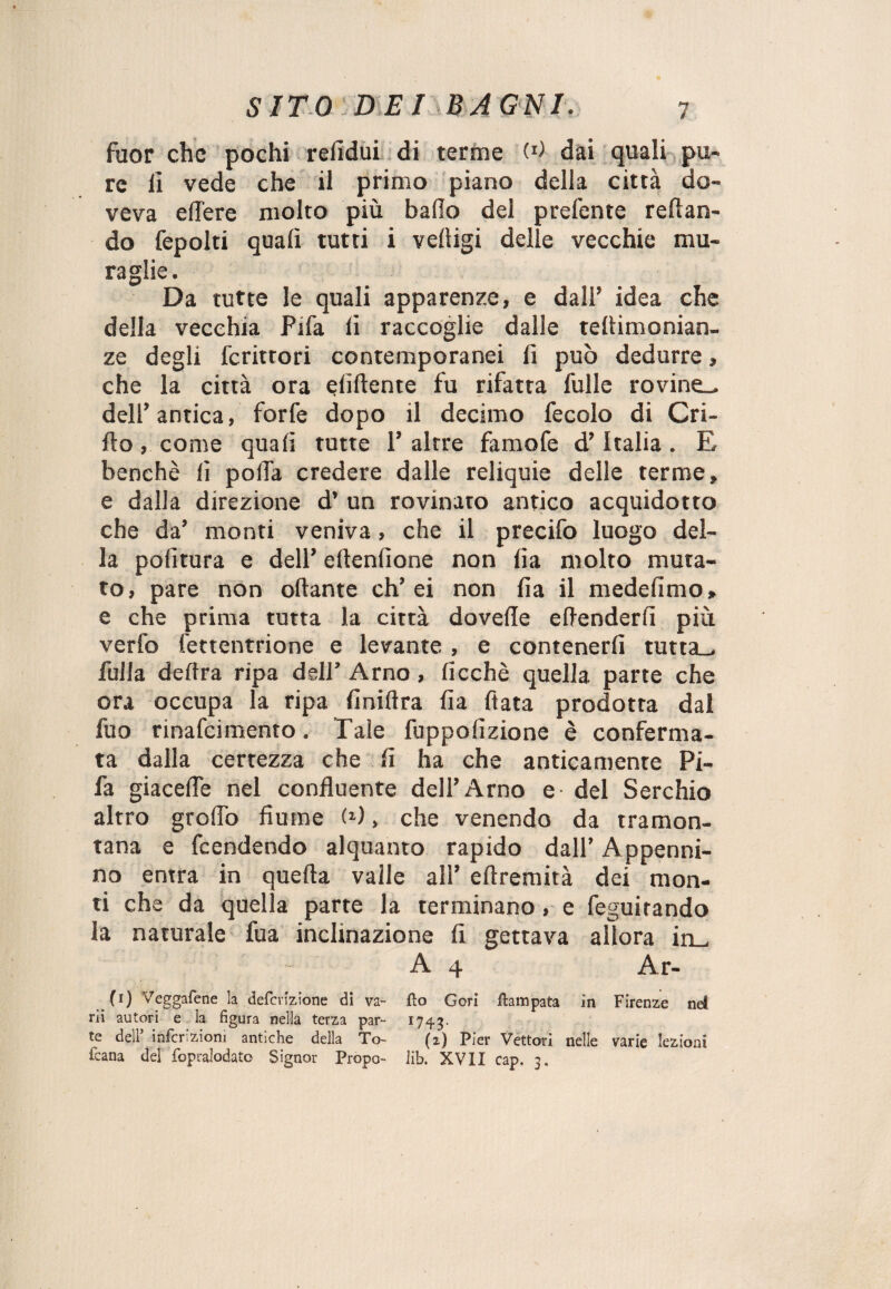 fuor che pochi relidui di terme (*) dai quali pu¬ re il vede che il primo piano della città do¬ veva edere molto più bailo del prefente reftan- do fepolti quali tutti i velìigi delle vecchie mu¬ raglie. Da tutte le quali apparenze, e dall’ idea che della vecchia Fifa li raccoglie dalle tefiimonian- ze degli fcrittori contemporanei fi può dedurre, che la città ora elidente fu rifatta folle rovine^ dell’antica, forfè dopo il decimo fecolo di Cri- ilo , come quaii tutte 1’ altre famofe d’Italia. E benché lì polla credere dalle reliquie delle terme, e dalla direzione d’ un rovinato antico acquidotto che da’ monti veniva, che il precifo luogo del¬ la politura e dell’ ellenlione non lìa molto muta¬ to, pare non oliarne eh’ei non Ila il medelimo, e che prima tutta la città dovede effonderli più verfo fettentrione e levante , e contenerli tutta^ folla delira ripa dell’ Arno, licchè quella parte che ora occupa la ripa finii!ra iìa fiata prodotta dal foo rinafeimento. Tale foppolizione è conferma¬ ta dalla certezza che li ha che anticamente Pi- fa giacede nel confluente dell’Arno e del Serchio altro grofiò fiume (*), che venendo da tramon¬ tana e feendendo alquanto rapido dall’ Appenni¬ no entra in quella valle all’ eflremità dei mon¬ ti che da quella parte la terminano, e feguitando la naturale foa inclinazione li gettava allora in_, A 4 Ar- (l) Veggafene la defevizione di va- fìo Cori Campata in Firenze nel rii autori e ia figura nella terza par- 1743. te dei! infcr.zioni antiche della To- (2,) Pier Vettori nelle varie lezioni fcana del fopralodato Signor Propo- lib. XVII cap. 3.