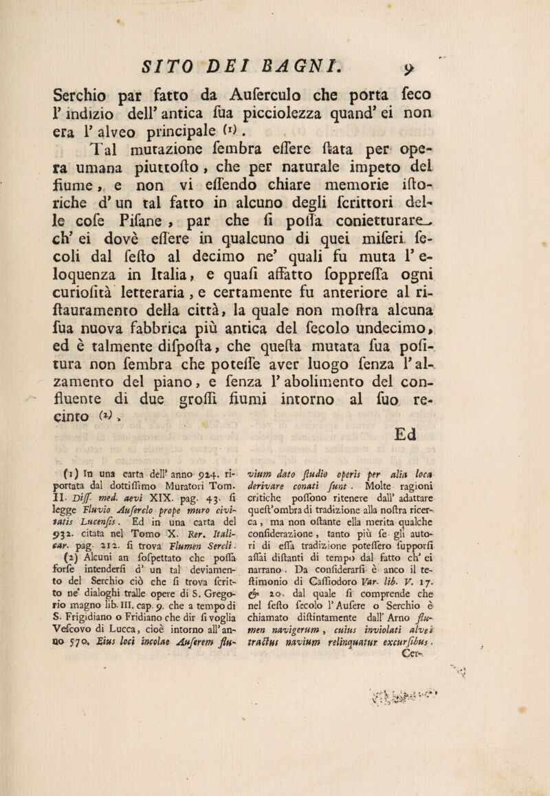 Serchio par fatto da Auferculo che porta feco l’indizio dell’ antica fua picciolezza quand’ ei non era 1’ alveo principale (d . Tal mutazione fembra edere fiata per ope¬ ra umana piuttofto, che per naturale impeto del fiume, e non vi effendo chiare memorie ifto- riche d’un tal fatto in alcuno degli fcrittori del¬ le cofe Pifane , par che fi polla conietturare^ eh’ ei dovè edere in qualcuno di quei miferi fe- coli dal fedo al decimo ne’ quali fu muta l’e- loquenza in Italia, e quali affatto fopprelTa ogni curiofità letteraria, e certamente fu anteriore ai ri- flauramento della città, la quale non moftra alcuna fua nuova fabbrica più antica del fecolo undecimo, ed è talmente difpofta, che quella mutata fua poli¬ tura non fembra che potelfe aver luogo fenza l’al¬ zamento del piano, e fenza 1’ abolimento del con¬ fluente di due grollì fiumi intorno al fuo re¬ cinto M , Ed (1) Iti una carta dell* anno 914. ri¬ portata dal dottiamo Muratori Tom. II. Dijf- med. aevi XIX. pag. 43- fi legge Eluvio Auferelo prope muro cìvi- tatis Lucenfls. Ed in una carta del 932. citata nel Tomo X. Rer. Itali- ear< pag- 2,12. fi trova Flumen Sercli. (2) Alcuni an fofpettato che polla forfè intenderli dJ un tal deviamen¬ to del Serchio ciò che fi trova fcrit- to ne’ dialoghi traile opere di S. Grego¬ rio magno lib. III. cap. 9. che a tempo di S. Frigidiano o Fridiano che dir fi voglia Vefcovo di Lucca ? cioè intorno all* an¬ no 570. Eius loci incolae Auferem fin-* vium dato fiudio cperìs per alia loca derivare conati funt . Molte ragioni critiche pofiòno ritenere dall’ adattare queft’ornbradi tradizione alla nottra ricer¬ ca , ma non ottante ella merita qualche confiderazìone, tanto più fe gli auto¬ ri di etta tradizione potettero fupporfi attai dittanti di tempo dal fatto eh’ ei narrano . Da confiderarfi è anco il te- ttimonio di Gaflìodoro Var. lib. V. 17. & 20. dal quale fi comprende che nel fello fecolo l’Aufere o Serchio è chiamato diftintamente dall’ Arno flu¬ men navigerum, cuìus inviolati alvei trafitti navium relinquatur excurfibus. Cet*-.