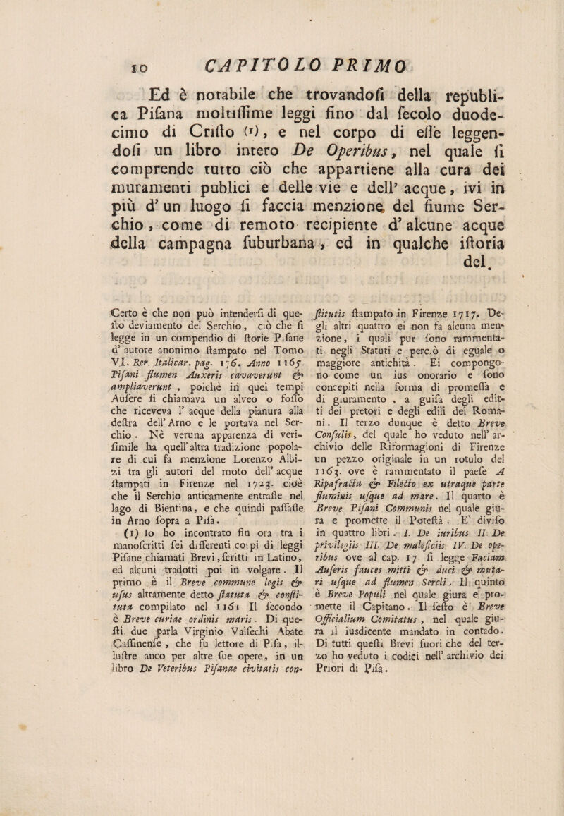 Ed è notabile che trovandoli della republì- ca Pifana moltillìme leggi fino dal fecolo duode¬ cimo di Criilo (0, e nel corpo di elle leggen¬ doli un libro intero De Operibus, nel quale fi comprende tutto ciò che appartiene alla cura dei muramenti publici e delle vie e dell’ acque, ivi in più d’ un luogo fi faccia menzione, del fiume Ser- chio , come di remoto recipiente d’alcune acque della campagna fuburbana, ed in qualche ifioria del. Certo è che non può intenderli di que¬ llo deviamento del Serchio, ciò che fi legge in un compendio di ftorie Pifane d’ autore anonimo ilampato nel Tomo VI. Rer. Italie ar. pag- 176. Anno 1165* Tifoni fiumen Auxeris cavaverunt & ampliaverunt , poiché in quei tempi Aufere fi chiamava un alveo o folio che riceveva 1’ acque della pianura alla delira dell’ Arno e le portava nel Ser¬ chio . Nè veruna apparenza di veri- fimile ha quell’altra tradizione popola¬ re di cui fa menzione Lorenzo Albi- zi tra gli autori del moto dell’ acque flampati in Firenze nel 1723. cioè che il Serchio anticamente entrafle nel lago di Bientina, e che quindi palfalle in Arno fopra a Pifa. (1) Io ho incontrato fin ora tra i manofcritti fei differenti coi pi di leggi Pifane chiamati Brevi,fcritti m Latino, ed alcuni tradotti poi in volgare. Il primo è il Breve commune legìs & ufos altramente detto fiatata & confii- tuta compilato nel 1161 II fecondo è Breve curine ordinis maris. Di que¬ lli. due parla Virginio Valfechi \bate Caffìnenfe , che fu lettore di Pifa, il¬ io lire anco per altre fue opere, in un libro De Veteribus rifanne civitatis con- fotutis Ilampato in Firenze 1717» Ite¬ gli altri quattro ei non fa alcuna men¬ zione , i quali pur fono rammenta¬ ti negli Statuti e perciò di eguale o maggiore antichità . Ei compongo¬ no come un ius onorario e fono concepiti nella forma di promefifa e di giuramento , a guifa degli edit¬ ti dei pretori e degli edili dei Roma¬ ni . Il terzo dunque è detto Breve Confulis > del quale ho veduto nell’ ar¬ chivio delle Riformagioni di Firenze un pezzo originale in un rotuio del 1163. ove è rammentato il paefe A Bipafratta & Filetto ex utraque parte fiuminis ufque ad mare. Il quarto è Breve Fifoni Communis nel quale giu¬ ra e promette il Potellà . E' divifo in quattro libri . I. De iuribus IL De privilegiis III De maleficiis IV. De ope¬ ribus ove al cap. 17 fi legge Faciam Auferìs fauces mitti & duci & muta- ri ufoue ad fiumen Serclì, Il quinto è Breve Fopuli nel quale giura e pro¬ mette il Capitano. Il fedo è Breve Officialium Comitaius , nel quale giu¬ ra il iusdicente mandato in contado. Di tutti quelli Brevi fuori che del ter¬ zo ho veduto i codici nell’ archivio dei Priori di Pifà.