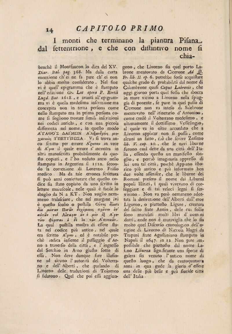 I monti che terminano la pianura PifansL. dal fettentnone , e che benché il Montfaucon lo dica del XV. Diar• Iteti pag. 368. Ma dalla corta menzione eh’ei ne fa pare eh5 ei non lo abbia molto confiderato . Nel fine vi è quell’ epigramma che è Rampato nell’ edizione Gr• Lat opera P. Bertii Lugd. Bat 1618., e avanti all’epigram¬ ma vi è quella medefima infcrizionema concepita non in terza perfona come nello Rampato ma in prima perfona co¬ me fi fogliono trovare fimdi infcrizioni nei codici antichi , e con una piccola differenza nel nome, in quefio modo ATAQO'S AAI'MON A’Às&vfysvs %oìviko$ T'nETY IIUSA • Vj fi trova an¬ co fentto per errore A'^ktov in vece di A,;pva il quale errore s’ incontra in altri manofcritti probabilmente da que¬ llo copiati , e 1’ ho veduto anco nello .Rampato in Argentina il 1522. fecon¬ do la correzione di Lorenzo Frifio medico . Ma da tale erronea fcrittura fi può anzi conietturare che queflo co¬ dice fia Rato copiato da uno fcritto in lettere maiufcole, nelle quali è facile lo sbaglio da N a K.T . Non voglio nem¬ meno tralafciare, che nel margine ivi è quefio fcolio o poflilla Oùro$ ìUia-t eia fjijitrav Tlurav oì%,(>[aìvc<ì tt^tov Ì7? mvtuv tov Aicretpev m ò f/jsv i\ A pjj- TiOV tpéfiTOU Ò TCOV A 7riVVlVCt)V . La qual pofiilla moflra di edere Ra¬ ta nel codice più antico, nel quale era fcritto A!'pvov , ed è notabile per¬ chè indica infieme il paffaggio d’Ar¬ no a traverfo della città , e l’ingreffo del Serchio in Arno giuRo fotto di efià . Non deve dunque fare illufio- ne ad alcuno l5 autorità del Volterra¬ no e dell’ Alberti , che parlando di Livorno delle traduzioni di Tolomeo fi fidarono. Quel che poi efii aggiun- con diitinuvo nome u chia- gono , che Livorno fia quel porto La- brone mentovato da Cicerone Ad Fr. lib■ IL ep. 6. potrebbe forfè acquiflare qualche grado di probabilità dal nome di Calambrone quali Caput Labronis , che oggi giorno porta quel fofl'o che sbocca in mare vicino a Livorno nella fpiag- gia di ponente, fe pure in quel paflò di Cicerone non va intefo di Saìebrone mentovato nell’ itinerario d’ Antonino , come credè il Volterrano medefimo , e ultimamente il dottifiimo Veflelingio* al quale va in oltre accordato che a Livorno applicar non fi poffa , come alcuni an fatto, cR che fcrive Zcfimo lib. V. cap. 20., che le navi liburne furono così dette da una città dell’ Ita¬ lia , effondo queflo un manifefio sba¬ glio , e perciò imagmaria appreflò di lui una tal città, poiché Appiano iflo- rico più antico e più informato ben due volte affenfee, che le liburne dei Romani prefero il nome dai Liburni popoli Illirici, i quali vivevano di cor¬ neggiare e di tai veloci legni fi fer- vivano . Non va però nemmeno adot¬ tata la derivazione dell’ Alberti dall’ eroe Ligurno, o piuttoRo Ligure , creatura del folito frate Annio , delle cui follie fono maculati molti libri d’ uomini dotti, onde non è maraviglia che io fia molto quel Difcorfo cronologico dell’o¬ rigine di Livorno di Niccola Magri da Trapani frate AgoRiniano Rampato in Napoli il 1Ò47. in 12 Non pare im« poffibile che piuttoRo dal nome La¬ tino Liburna fignReame una fpecie di galera fia venuto 1* antico nome di queflo luogo, che da centoquaranf* anni in qua gode la gloria d’effere una delle più belle e più floride città dell5 Italia •