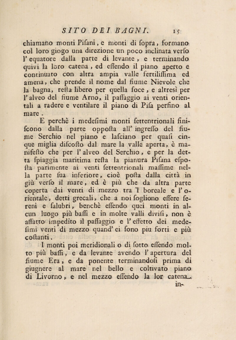 chiamano monti Pifani, e monti di fopra > formano col loro giogo una direzione un poco inclinata verfo P equatore dalla parte di levante , e terminando quivi la loro catena , ed efiendo il piano aperto e continuato con altra ampia valle fertiliflìma ed amena, che prende il nome dal fiume Nievole che la bagna, reità libero per quella foce, e altresì per l’alveo del fiume Arno, il pafiàggio ai venti orien¬ tali a radere e ventilare il piano di Pifa perfino al mare . E perchè i medefimi monti fettentrionali fini- fcono dalla parte oppoita all’ ingreifo del fiu¬ me Serchio nel piano e lafciano per quali cin¬ que miglia difcofto dal mare la valle aperta, è raa- nifeito che per 1’ alveo del Serchio, e per la det¬ ta fpiaggia maritima reita la pianura Pifana efpo- fta parimente ai venti fettentrionali maffime nel¬ la parte fua inferiore, cioè porta dalla città in giù verfo il mare, ed è più che da altra parte coperta dai venti di mezzo tra ’l boreale e l’o- rientale, detti grecali, che a noi fogliono eifere fe¬ re ni e falubri, benché efiendo quei monti in al¬ cun luogo più baili e in molte valli diviii, non è affatto impedito il pafiàggio e 1’ effetto dei mede- lìmi venti di mezzo quand’ ei fono piu forti e più collanti. I monti poi meridionali o di fotto effendo mol¬ to più baffi, e da levante avendo l’apertura del fiume Era, e da ponente terminandoli prima di giugnere al mare nel bello e coltivato piano di Livorno, e nel mezzo efiendo la lor catena^. in-