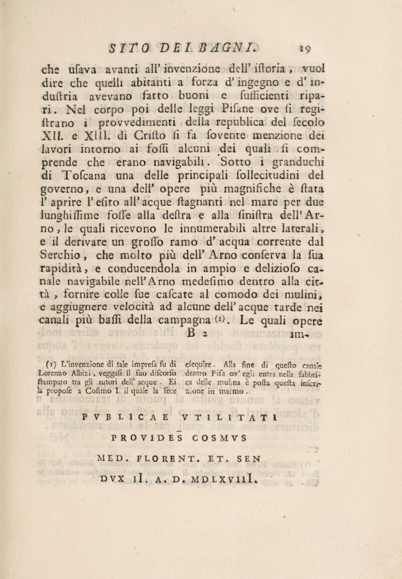 che ufava avanti all’ invenzione deli’ ilioria , vuol dire che quelli abitanti a forza d’ingegno e d’in- dullria avevano fatto buoni e fufficienti ripa¬ ri . Nel corpo poi delle leggi Pifane ove li regi- firano i provvedimenti delia republica dei fecolo XII. e XIII- di Grillo li fa fovenie menzione dei lavori intorno ai folli alcuni dei quali , fi com¬ prende che erano navigabili. Sotto i granduchi di Tofcana una delle principali follecitudini dei governo, e una dell’ opere più magnifiche è fiata 1’ aprire l’efito all’ acque ftagnanti nel mare per due lunghi (lime folle alla delira e alla finiftra dell’ Ar¬ no , le quali ricevono le innumerabili altre laterali, e il derivare un grofib ramo d’ acqua corrente dal Serchio, che molto più dell’ Arno conferva la fua rapidità, e conducendola in ampio e deliziofo ca¬ nale navigabile nell’Arno medefimo dentro alla cit¬ tà , fornire colle fue cafcate al comodo dei mulini, e aggiugnere velocità ad alcune dell’ acque tarde nei canali più baffi delia campagna W. Le quali opere B 2 im- (1) L’invenzione di tale imprefa fu di efequ're . Alla fine di quello canale Lorenzo Albizi, veggafi il Tuo difcorfo dentro Pi fa ov1 egli entra nella fabbri- flampato tra gli autori dell5 acque , Ei ca delle muLna è polla quella inferi* la propofe a Codino I. il quale la fece zione in marmo . f • f * v ■ ' • ; . . ., -, .‘ • ? PVBL1CAE VTIL1TAT1 PROV1DES COSMVS vìi MED. FLORENT. ET. SEN DVX li. A. D. MDLXVllI.