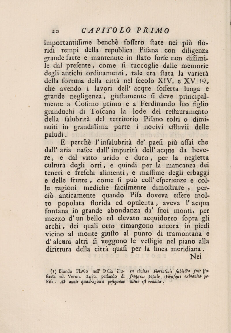 importantiflìme benché fodero fiate nei più flo¬ ridi tempi della republica Pifana con diligenza grande fatte e mantenute in flato forfè non di (limi¬ le dal prefente, come fi raccoglie dalle memorie degli antichi ordinamenti, tale era fiata la varietà della fortuna della città nel fecolo XiV. e XV W, che avendo i lavori dell’ acque foff'erta lunga e grande negligenza, giallamente fi deve principal¬ mente a Cofimo primo e a Ferdinando fuo figlio granduchi di Tofcana la lode del reflauramento della falubntà del territorio Pifano tolti o dimi¬ nuiti in grandiflìma parte i nocivi effluvii delie paludi. E perchè P infalubrità de’ paefi più affai che dall’ aria nafce dall’ impurità dell’ acque da beve- re , e dal vitto arido e duro, per la negletta cultura degli orti, e quindi per la mancanza dei teneri e frefchi alimenti, e malli me degli erbaggi e delle frutte , come fi può coll’ efperienze e col¬ le ragioni mediche facilmente dimoitrare , per¬ ciò anticamente quando Pifa doveva efl'ere mol¬ to popolata florida ed opulenta, aveva l’acqua fontana in grande abondanza da’ fuoi monti, per mezzo d’un bello ed elevato acquidotto fopra gli archi, dei quali otto rimangono ancora in piedi vicino al monte giuflo al punto di tramontana e d’ alcuni altri fi veggono le veftigie nel piano alla dirittura della città quafì per la linea meridiana. Nei (i) Biondo FLivio nell’ Italia illu- ea cìvìttts Tlorentìnis fubìetta fuit j*V ftrata ed. Veron. 1482. parlando di frequens populo cpibufque exinanitA Pila • Ab armi* quadragirti a pojì^uam nitus eji redditi •