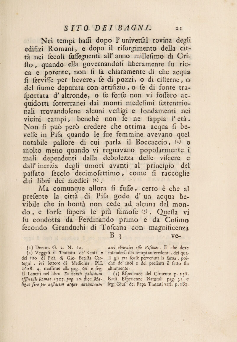 Nei tempi baffi dopo 1’ univerfal rovina degli edifizi Romani, e dopo il riforgimento della cit¬ tà nei fecoli fuffieguenti all’ anno mille fimo di Gri¬ llo , quando ella governandoli liberamente fu ric¬ ca e potente, non fi fa chiaramente di che acqua fi fervide per bevere, fe di pozzi, o di riderne, o del fiume depurata con artifizio, o fe di fonte tra- Iporrata d’ altronde, o fe forfè non vi fodero ac¬ quidosi fotterranei dai monti medefimi fettentrio- nali trovandofene alcuni veftigi e fondamenti nei vicini campi, benché non fe ne fappia l’età. Non fi può però credere che ottima acqua fi be- vede in Pifa quando le lue femmine avevano quel notabile pallore di cui parla il Boccaccio, (U e molto meno quando vi regnavano popolarmente i mali dependenti dalla debolezza delle vifcere e dall’ inerzia degli umori avanti al principio del pad'ato fecolo decimofettimo » come fi raccoglie dai libri dei medici W . Ma comunque allora fi fu de, certo è che al prefente la città di Pifa gode d! un acqua be- vibde che in bontà non cede ad alcuna del mon¬ do , e forfè fupera le più famofe (3). Quella vi fu condotta da Ferdinando primo e da Colìmo ■fecondo Granduchi di Tofcana con magnificenza B 3 ve- (1) Decani. G. 2. N. io. (2) Veggafì ii Trattato de5 Venti e del lìto di Pifa di Gio- Battila Car- tegni , ivi lettore di Medicina . Pifa 4. malli me alla pag. 66. e feg. Il Lancili nel libro De noxiis pctludum effluviis Romae tjij.pag io. dice Ma¬ ligno fere per aeflatem atque autumnum aeri obnoxios effe Pìfanos. Il che deve intenderli dèi tempi antecedenti » dei qua¬ li gli era forfè pervenuta la fama , poi¬ ché de1 2 Puoi e dei prefenti il fatto Ha altramente • (3) Efperienze del Cimento p. 236. Redi Efperienze Naturali pag. 31. e feg. Giuf del Papa Trattati varii p. 182.