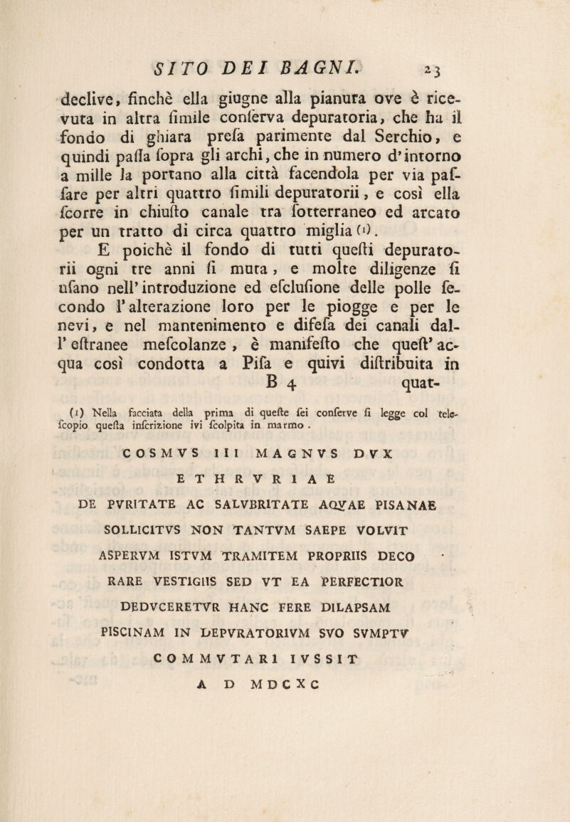 declive, finché ella giugne alla pianura ove è rice¬ vuta in altra limile confèrva depuratoria, che ha il fondo di ghiara prelà parimente dal Serchio, e quindi palla l’opra gli archi, che in numero d’intorno a mille la portano alla città facendola per via paf- fare per altri quattro limili depuratorii, e così ella fcorre in chiufto canale tra fotterraneo ed arcato per un tratto di circa quattro miglia (■). E poiché il fondo di tutti quelli depurato¬ rii ogni tre anni li muta, e molte diligenze fi ufano nell’introduzione ed efclulione delle polle fe¬ condo 1* alterazione loro per le piogge e per le nevi, e nel mantenimento e difefa dei canali dal- l’ellranee mefcolanze , è manifefto che quell’ ac¬ qua così condotta a Pila e quivi difiribuita in B 4 quat- (i) Nella facciata della prima di quelle fei conferve fi legge col tele- fcopio quella inlcrizione ivi Icolpita in marmo . C O S M V S III MAGNVS D V X ETHRVR1AE DE PVR1TATE AC SALVBRtTATE AQVAE PISANAE SOLUCtTVS NON TANTVM SAEPE VOLV1T ASPERVM ISTVM TRAMITEM PROPRIIS DECO \ RARE VEST1G11S SED VT EA PERFECTIOR DEDVCERETVR HANC FERE DILAPSAM PISCINAM IN DEPVRATOR1VM SVO SVMPTV COMMVTARX IVSSIT A D M D C X C