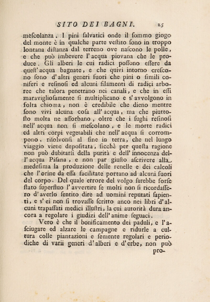 mefcolanza . I pini falvatici onde il fommo giogo del monte è in qualche parte veftito fono in troppo lontana diftanza dal terreno ove naicono le polle, e che può imbevere l’acqua piovana che le pro¬ duce . Gli alberi le cui radici pofTono edere da queft’ acqua bagnate, e che quivi intorno crefco- no fono d’altri generi fuori che pini o limili co¬ niferi e refinofi ed alcuni filamenti di radici arbo- ♦ ree che talora penetrano nei canali, e che in efil maraviglio famente fi multiplicano e s’ avvolgono in folta chioma , non è credibile che dieno mentre fono vivi alcuna cofa all’ acqua, ma che piutto- llo molta ne aflorbano , oltre che i fughi refinofi nell’ acqua non fi mefcolano , e le morte radici ed altri corpi vegetabili che nell’ acqua fi corrom¬ pono , rilolvonfi al fine in terra, che nel lungo viaggio viene depofitata, ficchi per quella ragione non può dubitarli della purità e dell’ innocenza deì- l’acqua Pifana , e non par giufto afcrivere alla_ medefima la produzione delle renelle e dei calcoli che l’orine da efia facilitate portano ad alcuni fuori del corpo • Del quale errore del volgo farebbe forfè fiato fuperfluo 1’ avvertire fe molti non fi ricordafle- ro d’averlo fentito dire ad uomini reputati fapien- ti, e s’ ei non fi trovalfe fcritro anco nei libri d’al¬ cuni trapallati medici illuftri» la cui autorità dura an¬ cora a regolare i giudizi dell* anime feguaci. Vero è che il bonificamento dei paduli, e l’a- fciugare ed alzare le campagne e ridurle a cul¬ tura colle puntazioni e fe mente regolari e perio¬ diche di varii generi d’alberi e d’erbe, non può; prò-