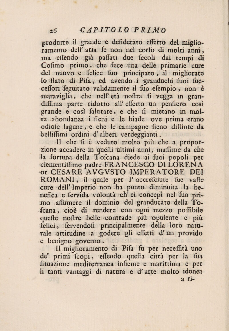 produrre il grande e defiderato effetto del miglio¬ ramento dell’ aria fe non nel corto di molti anni, ma eff'endo già paflati due fecoli dai tempi di Cofimo primo, che fece una delle primarie cure del nuovo e felice fuo principato, il migliorare 10 dato di Pifa, ed avendo i granduchi fuoi fuc- celfori feguitato validamente il fuo efempio, non è maraviglia, che nell’età noltra fi vegga in gran- diffima parte ridotto all* effetto un penfierò così grande e così falutare, e che fi mietano in mol¬ ta abondanza i fieni e le biade ove prima erano odiofe lagune, e che le campagne fieno diftinte da belliflìmi ordini d’alberi verdeggianti, Il che fi è veduto molto più che a propor¬ zione accadere in quelli ultimi anni, maflìme da che la fortuna della Tofcana diede ai fuoi popoli per clementi (fimo padre FRANCESCO DI LORENA or CESARE AVGVSTO IMPERATORE DEI ROMANI, il quale per P accrefciure fue vafte cure dell’Imperio non ha punto diminuita la be¬ nefica e fervida volontà eh’ei concepì nel fuo pri¬ mo affùmere il dominio del granducato della To- Tcana, cioè di rendere con ogni mezzo poflibile quelle noltre belle contrade più opulente e più felici, fervendoli principalmente della loro natu¬ rale attitudine a godere gli effètti d’un provido e benigno governo „ Il miglioramento di Pifa fu per neceflìtà uno de’ primi feopi, eflendo quella città per la fua Umazione mediterranea infieme e marittima e per 11 tanti vantaggi di natura e d’arte molto idonea a ri-