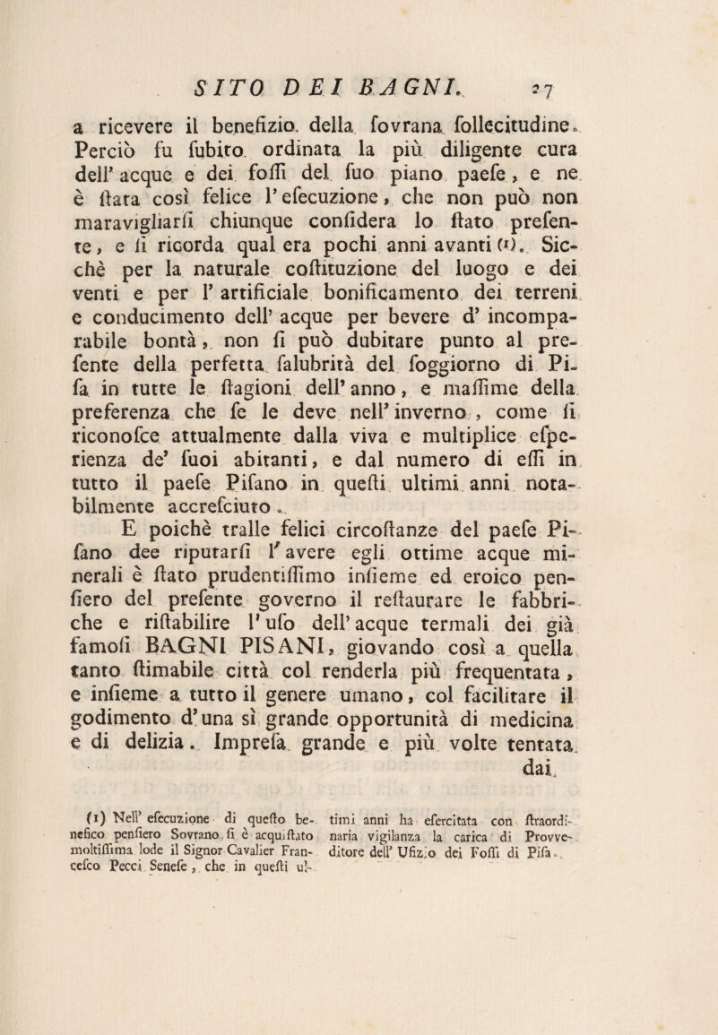 a ricevere il benefizio, della fovrana follecitudine. Perciò fu fubito ordinata la più diligente cura dell’ acque e dei folli del fuo piano paefe, e ne è fiata così felice l’efecuzione, che non può non maravigliarli chiunque confiderà lo fiato prefen- te, e lì ricorda qual era pochi anni avanti (•). Sic¬ ché per la naturale coftituzione del luogo e dei venti e per 1’ artificiale bonificamento dei terreni e conducimento dell’acque per bevere d’incompa¬ rabile bontà, non fi può dubitare punto al pre- fente della perfetta, falubrità del foggiorno di Pi- fa in tutte le ftagioni dell’ anno, e maffimc della preferenza che fe le deve nell’ inverno , come li, riconofce attualmente dalla viva e multiplice efpe- rienza de’ fuoi abitanti, e dal numero di elfi in tutto il paefe Pifano in quelli, ultimi anni nota¬ bilmente accrefciuto . E poiché traile felici circoftanze del paefe Pi-, fano dee riputarli favere egli ottime acque mi¬ nerali è fiato prudentilfimo indenne ed eroico pen- fiero del prefente governo il reftaurare le fabbri¬ che e riftabilire l'ufo dell’acque termali dei già famoli BAGNI PISANI, giovando così a quella tanto {limabile città col renderla più frequentata, e infieme a tutto il genere umano, col facilitare il godimento d’una sì grande opportunità di medicina e di delizia. Imprela grande e più volte tentata dai, (i) Nell* efecuzione di quello be- timi anni ha efercitata con firaordi- ncfico penfiero Sovrano fi è acqui fiato naria vigilanza la carica di Provve-> moltifiìma lode il Signor Cavalier Fran- ditore dell’Ufizio dei Folli di Fifa», cefco Pece! Senefe, che in quefti ub