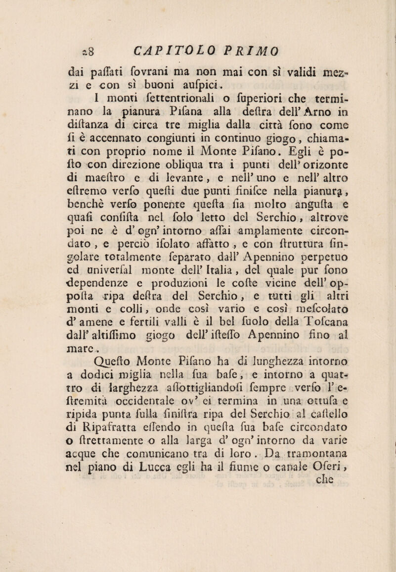 dai pattati fovrani ma non mai con si validi mez¬ zi e con sì buoni aufpici. 1 monti fettentrionali o fuperiori che termi¬ nano la pianura Pifana alla delira dell’ Arno in diftanza di circa tre miglia dalla città fono come li è accennato congiunti in continuo giogo, chiama¬ ti con proprio nome il Monte Pifano. Egli è po¬ llo con direzione obliqua tra i punti dell’ orizonte di maelìro e di levante, e nell’ uno e nell’ altro diremo verfo quelli due punti finifce nella pianura, benché verlò ponente quella Ila molto angulta e quali confitta nel folo letto del Serchio, altrove poi ne è d’ogn’ intorno affai ampiamente circon¬ dato , e perciò ifolato affatto , e con ftruttura fin- golare totalmente feparato dall’ Apennino perpetuo ed aniverfal monte dell’ Italia, del quale pur fono dependenze e produzioni le cotte vicine dell’ op~ polla ripa delira del Serchio, e tutti gli altri monti e colli, onde così vario e così mefcolato d’amene e fertili valli è il bel fuolo della Tofcana dall’ altiflìmo giogo dell’ ifletto Apennino fino al mare.. Quello Monte Pifano ha di lunghezza intorno a dodici miglia nella fu a bafe, e intorno a quat¬ tro di larghezza attortigliandoli fempre verfo 1’ e- fl-remità occidentale ov’ ei termina in una ottufa e ripida puma fu Ila fi niltra ripa del Serchio al callello di Ripafratta effendo in quella fua bafe circondato o llrettamente o alla larga d’ ogn’ intorno da varie acque che comunicano tra di loro. Da tramontana nel piano di Lucca egli ha il fiume o canale Oferi,
