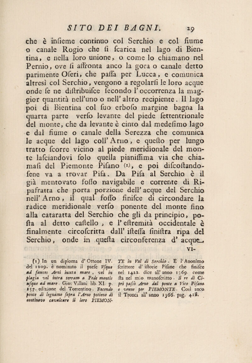 che è inlìeme continuo col Serchio e col fiume o canale Rogio che fi fcarica nel lago di Bien- tina, e nella loro unione, o come lo chiamano nel Pernio, ove fi affronta anco la gora o canale detto parimente Oferi, che parta per Lucca, e comunica altresì col Serchio, vengono a regolarli le loro acque onde fe ne diftnbuifce fecondo l’occorrenza la mag¬ gior quantità nell’uno o nell’ altro recipiente. Il lago poi di Bientina col l’uo erbofo margine bagna la quarta parte verfo levante del piede fettentrionale del monte, che da levante è cinto dal medefimo lago e dal fiume o canale della Serezza che comunica le acque del lago coll’Arno, e quello per lungo tratto fcorre vicino al piede meridionale del mon¬ te lafciandovi folo quella pianiflìma via che chia¬ mali del Piemonte Pifano W, e poi difcoftando- fene va a trovar Pifa. Da Pifa al Serchio è il già mentovato follo navigabile e corrente di Ri¬ pafratta che porta porzione dell’ acque del Serchio nell’ Arno, il qual follo finifce di circondare la radice meridionale verfo ponente del monte fino alla cataratta del Serchio che gli da principio, po¬ rta al detto cartello » e 1’ eftremità occidentale è finalmente circofcritta dall’ iftelTa finiftra ripa del Serchio, onde in quella circonferenza d’ acque-* vi- TE in Val dì Serchio . E l' Anonimo fcrittore d’ iftorie Pifane che finifce nel 1412. dice all’anno 1369, come fta nel mio manofcritto . il re di Ci¬ pri pafso Arno dal ponte a Vico Pi/ana e venne per PIEMONTE . Così anco il Tronci all* anno 1366. pag. 41.8. fi) In un diploma d’Ottone IV. del 1209. è nominato il paele Vfque ad fauces Arni iuxta mare , vel in plagia vel intra terram a Pede montis ufque ad mare • Gio: Villani lib. XI. p. 157. edizione del Torrentino. Tacendo ponte di legname /opra l’Arno potieno di fontmvo cavalcare il loro PIEMON-