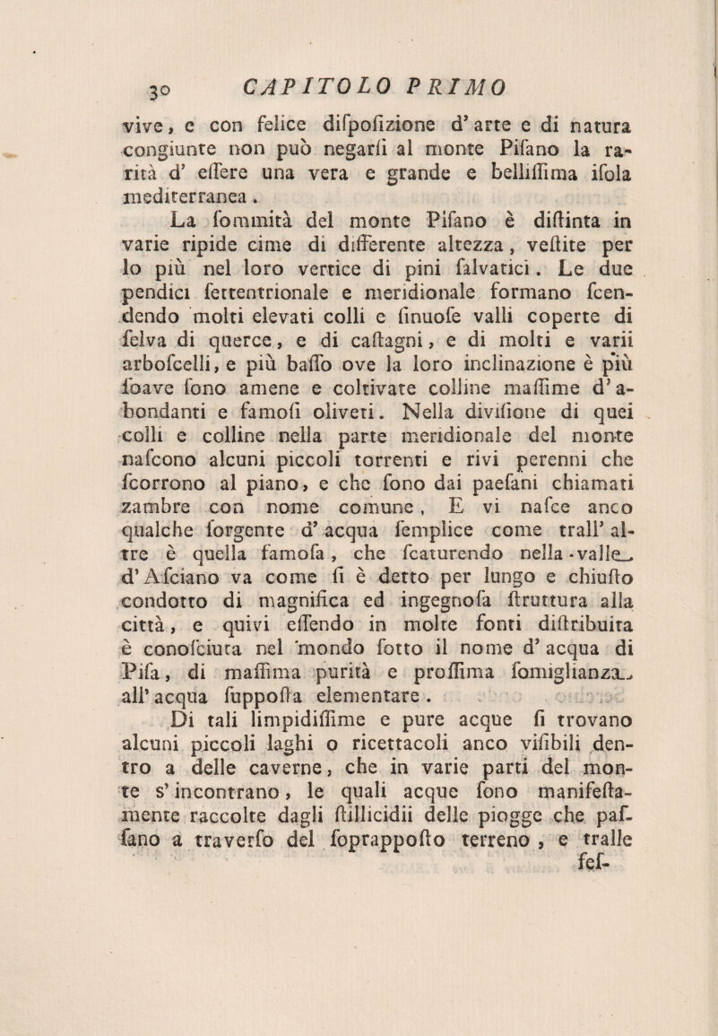 vive, e con felice difpofizione d’arte e di natura congiunte non può negarli al monte Pifano la ra¬ rità d’ edere una vera e grande e beìlillìma ifola mediterranea. La fominità del monte Pifano è didima in varie ripide cime di differente altezza, veftite per lo più nel loro vertice di pini falvatici. Le due pendici fettentrionale e meridionale formano fen¬ dendo molti elevati colli e finuofe valli coperte di felva di querce, e di caftagni, e di molti e varii arbofcelli, e più baffo ove la loro inclinazione è più ioave fono amene e coltivate colline madìme d’a- bondanti e fa moli oliveti. Nella divisone di quei colli e colline nella parte meridionale del monte nafcono alcuni piccoli torrenti e rivi perenni che fcorrono al piano, e che fono dai paefani chiamati zatnbre con nome comune, E vi nafce anco qualche forgente d’acqua femplice come trai!’ al¬ tre è quella famofa, che fcaturendo nella -valie^. d’A fidano va come fi è detto per lungo e chiudo condotto di magnifica ed ingegno fa (frattura alia città, e quivi e (Tendo in molte fonti didribuita è conoTciuta nel 'mondo fotto il nome d’ acqua di Pifa, di maffima purità e proffima fomiglianza.., all’ acqua fuppoda elementare . Di tali limpidiffime e pure acque fi trovano alcuni piccoli laghi o ricettacoli anco vifibili den¬ tro a delle caverne, che in varie parti dei mon¬ te s’incontrano, le quali acque fono manifeda- mente raccolte dagli dillicidii delle piogge che paf- fano a traverfo del foprappodo terreno , e traile fef-