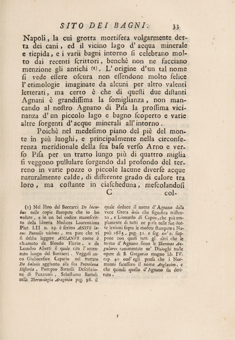 Napoli, la cui grotta mortifera volgarmente det¬ ta dei cani, ed il vicino lago d’ acqua minerale e tiepida, e i va rii bagni intorno lì celebrano mol¬ to dai recenti fcrittori, benché non ne facciano menzione gli antichi (*). L’origine d’un tal nome f\ vede edere ofctira non elfendone molto felice l’etimologie imaginate da alcuni per altro valenti letterati, ma certo è che di quelli due diftanri Agnani è grandiffima la fomiglianza, non man¬ cando al noltro Agnano di Pila la prodìma vici¬ nanza d’ un piccolo lago e bagno fcoperto e varie aìrre forgenti d’acque minerali all’ intorno . Poiché nel medefimo piano del piè del mon¬ te in più luoghi, e principalmente nella circonfe¬ renza meridionale della fua bafe verfo Arno e ver- fo Pifa per un tratto lungo più di quattro miglia fi veggono pullulare forgendo dal profondo del ter¬ reno in varie pozze o piccole lacune diverfe acque naturalmente calde, di differente grado di calore tra loro, ma collante in ciafcheduna, mefcolandofi G col- (1) Nel libro del Boccacci De la cu- bus nelle copie ftampate che io ho vedute , e in un bel codice manofcrit- to della libreria Medicea Laurenziana Plut. LII n. 29. è fcritto ANIVS la- cus Puteolis vicinus , ma pare che vi fi debba leggere ANIANVS come è chiamato da Biondo Flavio , e da Leandro Alberti il quale cita l5 accen¬ nato luogo del Boccacci . Vegga!] an¬ co Giuliocefare Capacio nel trattato De balneis aggiunto alla fua Puteolana Ilijloria , Pompeo Sarnelli Defcrizio¬ ne di Pozzuoli , Sebafhano Bartoli nella Thermdcgia Ar agonia pag. 98. il quale deduce il nome d’Agnano dalla voce Greca ccvict, che lignifica triftez- za , e Lionardo di Capoa,che più am¬ piamente di tutti ne p;rla nelle fue dot¬ te lezioni fopra le mofete ftampate a Na¬ poli 1683, pag. 32. e feg 0/ ei fup- pone con quali tutti gl altri che le terme d5 Agnano fieno le Thermae An~ gulares rammentate ne1 Dialoghi traile opere di S- Gregorio magno hb- IV. cap. 40 ond’ egli penfa che i Nor¬ manni facelfero il nome Anglanim, e che quindi quello d’Agnano lia deri¬ vato . f