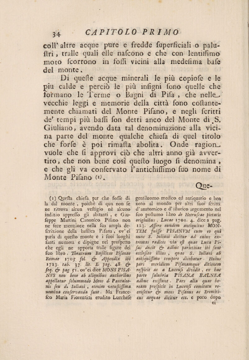 coll* altre acque pure e fredde foperficiali o palu- flri, traile quali elle nafcono e che con lenuffimo moto fcorrono in folli vicini alla medelima bafe del monte. Di quelle acque minerali le più copiofe e le piu calde e perciò le più intigni fono quelle che formano le Terme o Bagni di Fifa , che nelle-, vecchie leggi e memorie delia città fono collante- mente chiamati del Monte Pifano, e negli fcritti de’ tempi più baffi fon detti anco del Monte di.S. Giuliano» avendo data tal denominazione alla vici¬ na pane del monte qualche chiefa di quel titolo che forfè è poi rimalla abolita. Onde ragion-, vuole che (i approvi ciò che altri anno già avver¬ tito , che non bene così quello luogo fi denomina » e che gli va confervato l’antichiffimo fuo nome di Monte Pifano (*K Que- ( i ) QufHa chiefa par che folle di la dal monte , poiché di qua non fe ne ritrova alcun veftigio nè alcuno indizio apprelfo gli abitanti , c Giu- feppe Martini Canonico Pifano non ne fece menzione nella fua ampia de¬ ferì z ione della bafiìica Pifana , ov5 ei parla di quello monte e i fuoi luoghi fanti numera e dipigne nel profpetto che egli ne apporta traile figure del fuo libro . Theatrum Baftlicae Fìfanae Tkomae 1705- fol. & Appendix ibi 1723. tab. 37. Ut, £■ pag. 48- feq. <& pag■ pi . ov'ei dice MONS FISA- NVS non bene ab aliquibus authoribus appellatur folummodo Mons d• Pantaleo- r»i$ feu d« Iuliani , etenim 'vetufìijjìma nomina confervanda funt. Ma France- feo Maria Fiorentini erudito Lucchefe gentiluomo medico ed antiquario e ben noto al mondo per altri fuoi fcritti d'anatomico e d'idorico argomento nel fuo poftumo libro de Hetrufcae pietatis originibus . Lucae 1701. 4. dice a pag. 123. Afferò eundem antìquitus MÒN- TEM fuijfe PLSANVM cum eo qui nane S. Iuliani dicitur ad emus ex- tremas radices 'via ejl quae Luca Pi- fas ducìt & adhuc parietinae ibi funt ecclefiae illius , quae S. Iuliani ab antiquìjjìmo tempore dicebatur • Huius pars meridiem Pìfanamque ditionem refpicit ac a Lucenfi dìvidit , ex hac parte falubria PISANA BALNEA adhuc exifunt . Pars alia quae bo- ream profpicit in Lucenfi comitatu re- cenfetur & mons Pifanus ac Eremiti- cus aequae dicitur ete, e poco dopa ei