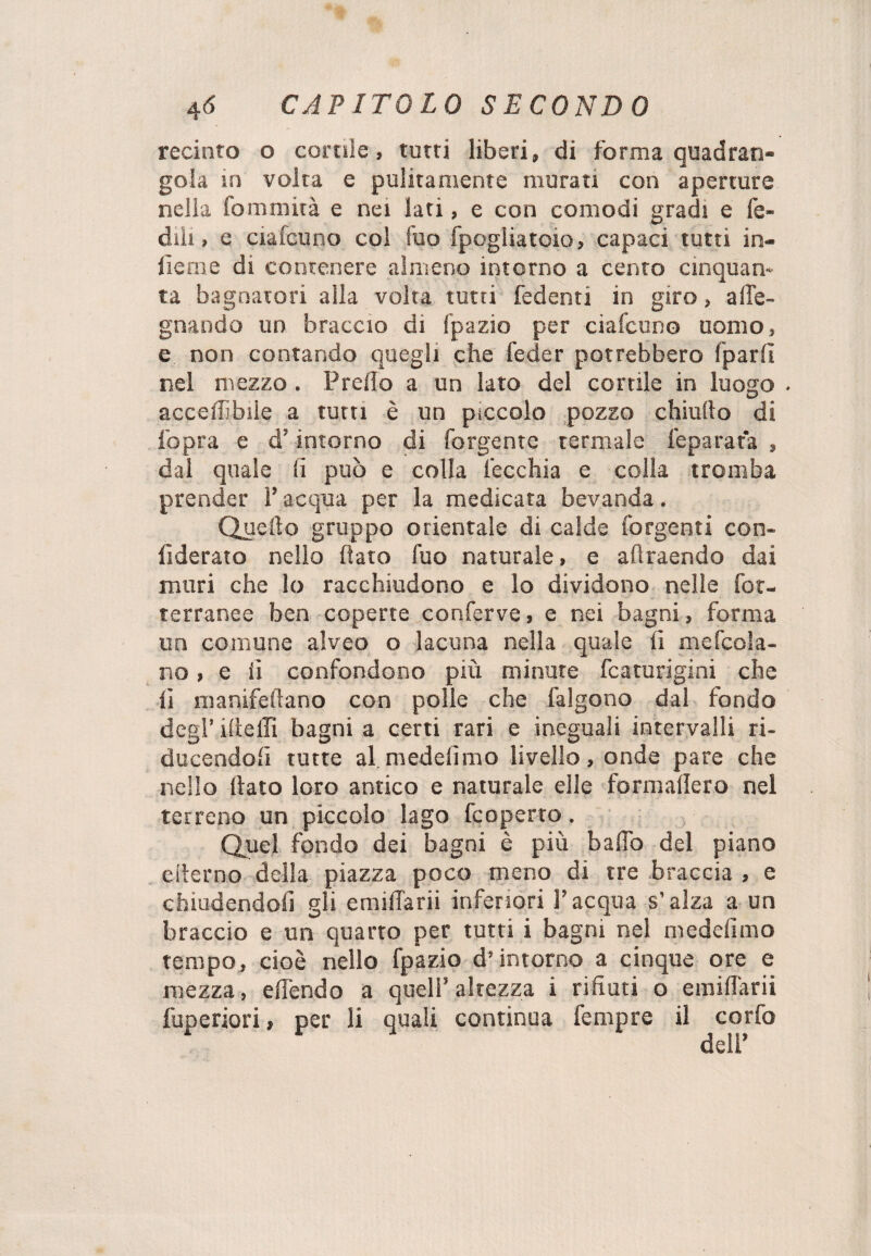 recinto o corale, tutti liberi, di forma quadran¬ gola in volta e pulitamente murati con aperture nella fommità e nei lati, e con comodi gradi e le¬ dili , e ciafcuno col Tuo fpogiiatoio, capaci tutti in¬ ficine di contenere almeno intorno a cento cinquan¬ ta bagnatori alla volta tutti fedenti in giro, a de¬ gnando un braccio di fpazio per ciafcuno uomo, e non contando quegli che feder potrebbero fparlì nel mezzo. Predo a un Iato del cortile in luogo accedìbiie a tutu è un piccolo pozzo chiudo di l’opra e d’intorno di forgente termale Separata , dal quale fi può e colla lecchia e colla tromba prender l’acqua per la medicata bevanda. Quello gruppo orientale di calde forgenti con¬ siderato nello dato fuo naturale, e adraendo dai muri che lo racchiudono e lo dividono nelle fot¬ terranee ben coperte conferve, e nei bagni, forma un comune alveo o lacuna nella quale fi mefcola- no , e fi confondono più minute fcaturigini che lì manifedano con polle che falgono dal fondo degl’ ideili bagni a certi rari e ineguali intervalli ri¬ ducendoli tutte al medelìmo livello, onde pare che nello dato loro antico e naturale elle formadero nel terreno un piccolo lago fcoperto. Quel fondo dei bagni è più baffo del piano ederno della piazza poco meno di tre braccia , e chiudendoli gli emiffarii inferiori l’acqua s’alza a un braccio e un quarto per tutti i bagni nel medelìmo tempo, cioè nello fpazio d’intorno a cinque ore e mezza, effendo a quell’ altezza i rifiuti o emiliani fuperiori, per li quali continua Tempre il corfo * deir