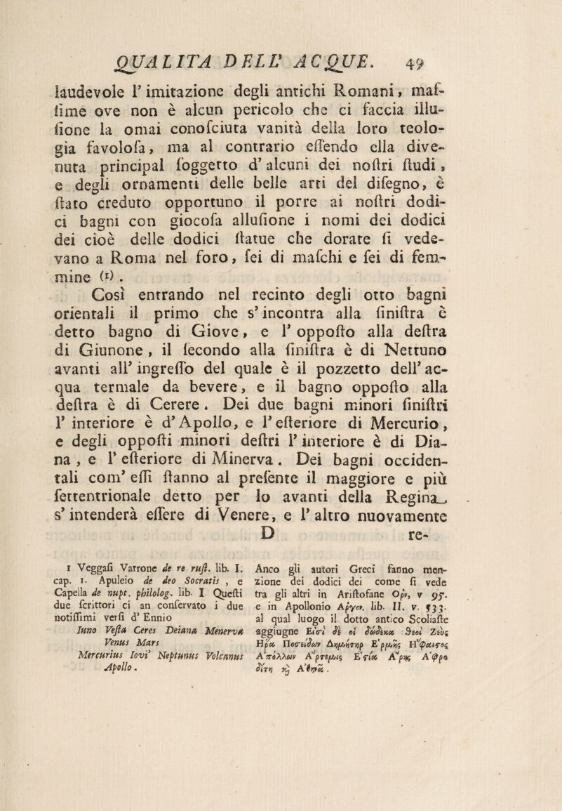 laudevole l’imitazione degli antichi Romani, mal- lime ove non è alcun pericolo che ci faccia illu¬ sone la ornai conofciuta vanità delia loro teolo¬ gia favolofa, ma al contrario difendo dia dive¬ nuta principal l'oggetto d’ alcuni dei noltri (ludi, e degli ornamenti delie belle arti del difegno, è flato creduto opportuno il porre ai ooliti dodi¬ ci bagni con giocofa aliufione i nomi dei dodici dei cioè delle dodici llatue che dorate li vede¬ vano a Roma nel foro, lei di mafchi e fei di fem¬ mine A). Così entrando nel recinto degli otto bagni orientali il primo che s’incontra alla Anidra è detto bagno di Giove, e l’oppofto alla delira di Giunone , il fecondo alla liniftra è di Nettuno avanti all’ ingrelTo del quale è il pozzetto dell’ ac¬ qua termale da bevere, e il bagno oppoflo alla delira è di Cerere. Dei due bagni minori lìniftri 1’ interiore è d’Apollo, e l’citeriore di Mercurio, e degli oppofli minori deftri l’interiore è di Dia¬ na , e 1’ citeriore di Minerva . Dei bagni occiden¬ tali com’ eflì Hanno al prelfente il maggiore e più fertentrionale detto per Io avanti della Regina_, s’intenderà ellere di Venere, e l’altro nuovamente D re- Anco gli autori Greci fanno men¬ zione dei dodici dei come fi vede tra gli altri in Ariftofane Ofv, v 9?. e in Apollonio Afyov. lib. II. v. $33. al qual luogo il dotto antico Scoliate ag^ìugne E<V< ei B-soì zsui Hpcc Ho<rit£av A’ttÓEàmv Av|3t£|U/{5 EWìoc, A’<^p® 1 Veggafi Varrone de re rufl. lib. I. eap. 1. Apuleio de deo Socratis , e Capelìa de nupt. pbilolog, lib- I Quefti due fcrittori ci an confervato i due notifiìmi verfi d1 Ennio Inno Vejla Cerei De lana MenervH Verms Man Mereurius levi Neptunus Volcmus Apollo,