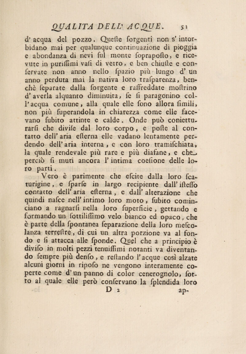 d’ acqua del pozzo. Quelle forgenti non s’intor¬ bidano mai per qualunque continuazione di pioggia e abondanza di nevi fui monte foprapodo, e rice¬ vute in punitimi vali di vetro, e ben chiude e con- fervate non anno nello fpazio più lungo d’ un anno perduta mai la nativa loro trafparenza, ben¬ ché (eparate dalla forgente e raffreddate modrino d’averla alquanto diminuita, fe li paragonino col¬ l’acqua comune, alla quale elle fono allora limili, non più Operandola in chiarezza come elle face¬ vano fubito attinte e calde. Onde può coniettu. rarfi che divile dal loro corpo, e polle al con¬ tatto dell’ aria edema elle vadano lentamente per¬ dendo dell’aria interna, e con loro tramifchiata, la quale rendevale più rare e più diafane, e cbe_ perciò li muti ancora l’intima coelione delle lo¬ ro parti. Vero è parimente che efcite dalla loro fca» turigine, e fparfe in largo recipiente dall’ ideilo contatto dell’ aria edema, e dall’ alterazione che quindi nafce nell’intimo loro moto, fubito comin¬ ciano a ragnarfi nella loro fuperficie , gettando e formando un fottilillìmo velo bianco ed opaco, che è parte della fpontanea feparazione della loro mefco- lanza terredre, di cui un altra porzione va al fon¬ do e li attacca alle fponde. Quel che a principio è divifo in molti pezzi tenuiffimi notanti va diventan¬ do Tempre più denfo, e redando l’acque così alzate alcuni giorni in ripofo ne vengono interamente co¬ perte come d’un panno di color cenerognolo, fot- to al quale elle però confervano la fplendida loro D 2 ap-