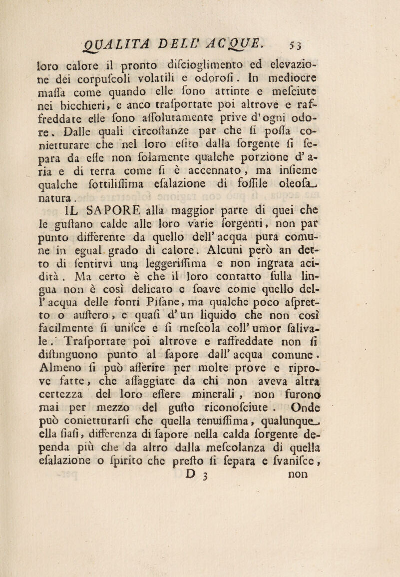 loro calore il pronto difcioglimento ed elevazio¬ ne dei corpufcoli volatili e odorofi. In mediocre malia come quando elle fono attinte e mefciute nei bicchieri, e anco trafportate poi altrove e raf¬ freddate elle fono alfolutamentc prive d’ogni odo¬ re . Dalle quali circoftanze par che li polla co- nietturare che nel loro diro dalla forgente lì fe- para da elle non fidamente qualche porzione d’a- ria e di terra come fi è accennato, ma infieme qualche fottilillìma datazione di follile oleofa^ natura. IL SAPORE alla maggior parte di quei che le gullano calde alle loro varie forgenti, non par punto differente da quello dell’ acqua pura comu¬ ne in egual grado di calore. Alcuni però an det¬ to di fentirvi un$ leggeriflìma e non ingrata aci¬ dità . Ma certo è che il loro contatto fulla lin¬ gua non è così delicato e foave come quello del- l’acqua delle fonti Pifane,ma qualche poco afpret- to o auftero, e quali d’un liquido che non così facilmente fi unifce e fi mefcola coll’ umor fa li va¬ le . Trafportate poi altrove e raffreddate non fi diftinguono punto al fapore dall’ acqua comune. Almeno fi può aderire per molte prove e ripro¬ ve fatte, che affaggiate da chi non aveva altra certezza del loro edere minerali , non furono mai per mezzo del gufto riconofciute . Onde può conietturarfi che quella tenuiffima, qualunque^ ella fiali, differenza di fapore nella calda forgente de¬ penda più che da altro dalla mefcolanza di quella efalazione o lpirito che predo fi fepara e fvanifce, D 3 non