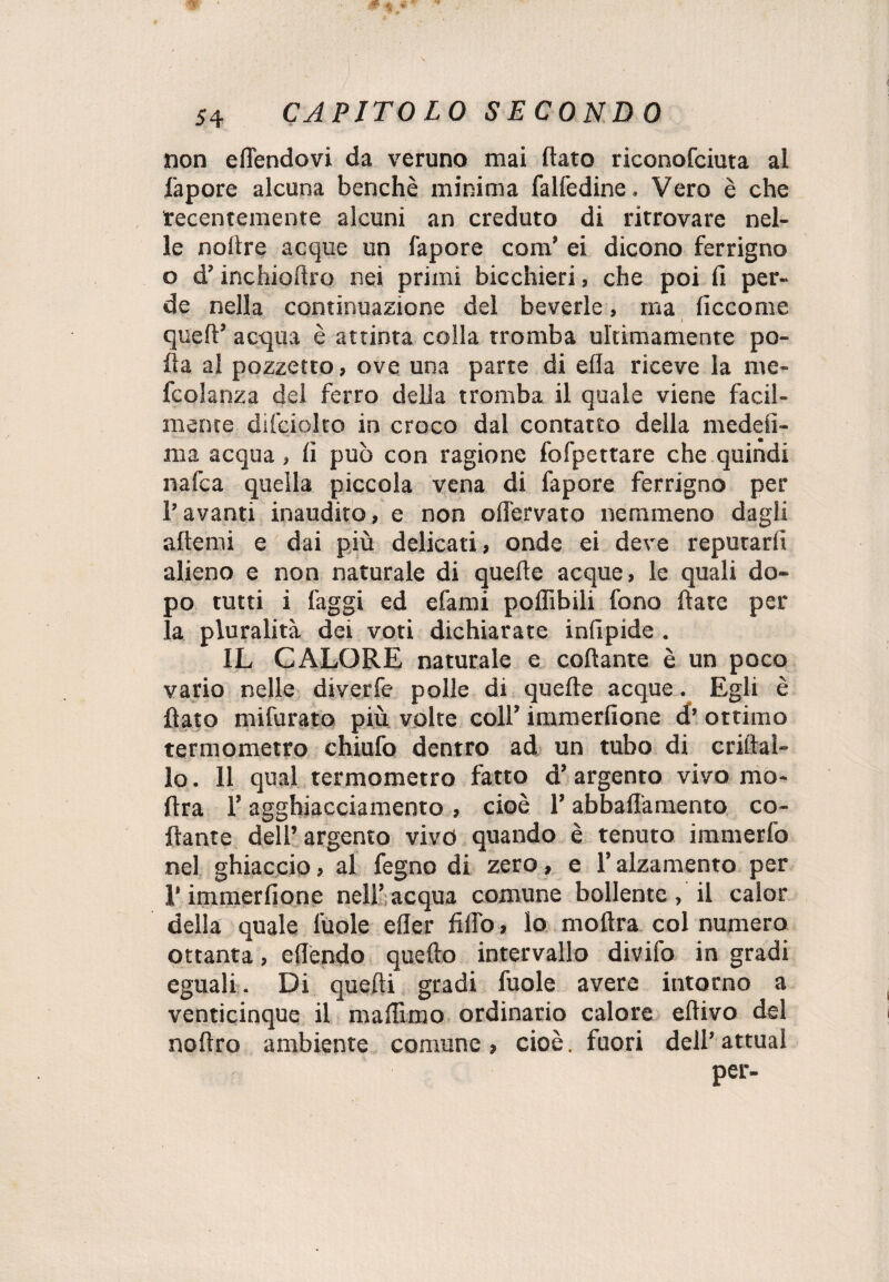 non eflendovi da veruno mai flato riconofciuta al fapore alcuna benché minima falfedine. Vero è che recentemente alcuni an creduto di ritrovare nel¬ le noflre acque un fapore com’ ei dicono ferrigno o d’inchioflro nei primi bicchieri , che poi fi per¬ de nella continuazione del beverie, ma ficcome quell’ acqua è attinta colla tromba ultimamente po¬ lla al pozzetto, ove una parte di ella riceve la me- fcolanza del ferro della tromba il quale viene facil¬ mente dilciolto in croco dal contatto della medefi- ma acqua, fi può con ragione fofpettare che quindi nafca quella piccola vena di fapore ferrigno per l’avanti inaudito, e non oHervato nemmeno dagli alierai e dai più delicati, onde ei deve reputarli alieno e non naturale di quelle acque, le quali do¬ po tutti i faggi ed efami poffibili fono Hate per la pluralità dei voti dichiarate infipide . IL CALORE naturale e collante è un poco vario nelle diverfe polle di quelle acque. Egli è flato mifurato più volte coll’ immerfione d’ ottimo termometro chiufo dentro ad un tubo di criltal- lo. 11 qual termometro fatto d’ argento vivo mo- ftra l’agghiacciamento , cioè l’abbaiamento co¬ llante dell’ argento vivo quando è tenuto immerfo nel ghiaccio, al fegno di zero, e l’alzamento per l’immerfione nell’acqua comune bollente, il calor della quale fuole eller fido, lo moftra col numero ottanta, eflendo quello intervallo divifo in gradi eguali. Di quelli gradi fuole avere intorno a venticinque il maflimo ordinario calore ellivo del noftro ambiente comune , cioè. fuori dell’ attuai per-