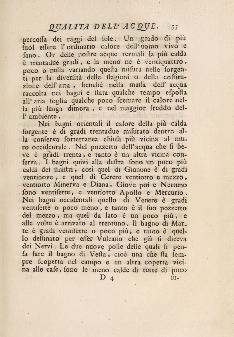 percola dei raggi del fole. Un grado di più fuol edere l’ordinario calore dell’ uomo vivo e fano. Or delle noltre acque termali la più calda è trentadue gradi , e la meno ne è ventiquattro » poco o nulla variando quella niifura nelle forgen¬ ti per la divertirà delle {lagioni o della cototu- zione dell’ aria , benché nella malia dell5 acqua raccolta nei bagni e (lata qualche tempo efpolta all’ aria foglia qualche poco Ibernare il calore nel¬ la più lunga dimora , e nel maggior freddo del- 1’ ambiente. Nei bagni orientali il calore della più calda forgentc è di gradi trentadue mifurato dentro al¬ la conferva fotterranea chiufa più vicina al mu¬ ro occidentale. Nel pozzetto dell’acqua che fi be¬ ve è gradi trenta, e tanto è un altra vicina con¬ ferva . I bagni quivi alla delira fono un poco più caldi dei finiftri> così quel di Giunone è di gradi ventinove , e quel di Cerere ventiotto e mezzo, ventiotto Minerva e Diana» Giove poi e Nettuno fono ventifette, e ventiotto Apollo e Mercurio » Nei bagni occidentali quello di Venere è gradi ventifette o poco meno , e tanto è il fuo pozzetto del mezzo , ma quel da lato è un poco più, e alle volte è arrivato al trentuno. Il bagno di Mar., te è gradi ventifette o poco più, e tanto è quel¬ lo detonato per elfer Vulcano che già li diceva dei Nervi. Le due nuove polle delle quali li pen- fa fare il bagno di Velia » cioè una che (la Tem¬ pre fcoperta nel campo e un altra coperta vici¬ na alle cale, fono le meno calde di tutte di poco D 4 fu-