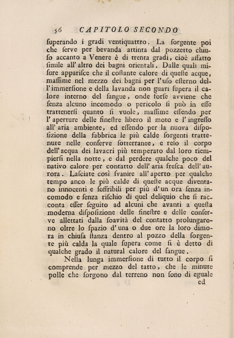 fuperando i gradi ventiquattro. La forgente poi che ferve per bevanda attinta dal pozzetto chiu- fo accanto a Venere è di trenta gradi, cioè aifatto fiutile all’ altro dei bagni orientali. Dalle quali mi- fure apparifce che il cortame calore di quelle acque, malli me nel mezzo dei bagni per l’ufo efterno del- l’immerfione e della lavanda non guari fupera il ca¬ lore interno del fangue, onde forfè avviene che fenza alcuno incomodo o pericolo fi può in effe trattenerli quanto fi vuole, malli me ellèndo per 1’aperture delle finertre libero il moto e l’ingrelfo all’ aria ambiente, ed elfendo per la nuova difpo- fizione della fabbrica le più calde forgenti tratte¬ nute nelle conferve fotterranee, e reio il corpo dell’acqua dei lavacri più temperato dal loro riem¬ pierli nella notte, e dal perdere qualche poco del nativo calore per contatto dell’ aria frefca dell’ au¬ rora . Lafciate così fvanire all’ aperto per qualche tempo anco le più calde di quelle acque diventa¬ no innocenti e foffribili per più d’un ora fenza in¬ comodo e fenza rifchio di quel deliquio che fi rac¬ conta elfer feguito ad alcuni che avanti a quella moderna difpofizione delle finertre e delle confer¬ ve allettati dalla foavità del contatto prolungaro¬ no oltre lo fpazio d’una o due ore la loro dimo¬ ra in chiufa ltanza dentro al pozzo della forgen¬ te più calda la quale fupera come fi è detto di qualche grado il naturai calore del fangue. Nella lunga immerlione di tutto il corpo fi comprende per mezzo del tatto, che le minute polle che forgono dal terreno non fono di eguale ed