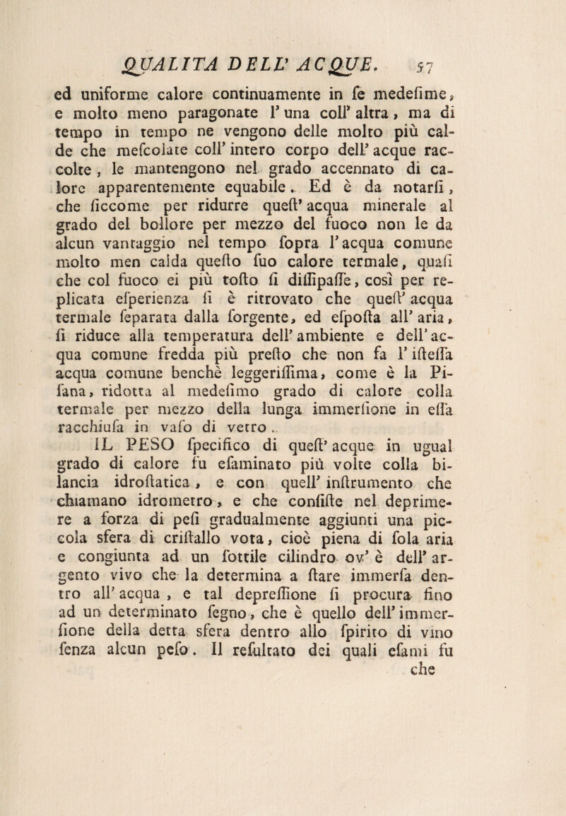 ed uniforme calore continuamente in fe medefime» e molto meno paragonate 1’ una colf altra, ma di tempo in tempo ne vengono delle molto più cal¬ de che mefcolate colf intero corpo dell’ acque rac¬ colte , le mantengono nel grado accennato di ca¬ lore apparentemente equabile. Ed è da notarli, che liccome per ridurre quell’ acqua minerale al grado del bollore per mezzo del fuoco non le da alcun vanraggio nel tempo fopra l’acqua comune molto men caida quello fuo calore termale, quali che col fuoco ei più tolto fi dillìpafie, così per re¬ plicata elperienza fi è ritrovato che quell’ acqua termale feparata dalla forgente, ed efpolta all’aria» fi riduce alla temperatura dell’ambiente e dell’ac¬ qua comune fredda più predo che non fa l’ideila acqua comune benché leggerilfima, come è la Pi- fana, ridotta al medefimo grado di calore colla termale per mezzo della lunga immerlìone in ella racchiufa in vaio di vetro. IL PESO fpecifico di qued’ acque in ugual grado di calore fu efaminato più volte colla bi¬ lancia idrodatica , e con quell’ indrumento che chiamano idrometro, e che confide nel deprime¬ re a forza di peli gradualmente aggiunti una pic¬ cola sfera di criltallo vota, cioè piena di fola aria e congiunta ad un lottile cilindro ov’ è dell’ ar¬ gento vivo che la determina a dare immerfa den¬ tro all’ acqua , e tal depreffione fi procura fino ad un determinato legno» che è quello dell’ immer- fione della detta sfera dentro allo fpirito di vino fenza alcun pelo. Il refultato dei quali efami fu che