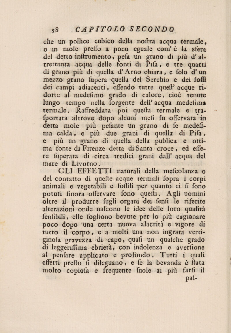 che un pollice cubico della nofira acqua termale* o in mole prello a poco eguale coni’ è la sfera del detto inftrumento, pefa un grano di più d’al¬ trettanta acqua delle fonti di Pifa, e tre quarti di grano più di quella d’Arno chiara » e folo d’ un mezzo grano fupera quella del Serchio e dei folli dei campi adiacenti, elTendo tutte quell’ acque ri¬ dotte al medelimo grado di calore, cioè tenute lungo tempo nella lorgente deli’ acqua medelima termale. Raffreddata poi quella termale e tra- Iportata altrove dopo alcuni meli fu offervata in detta mole più pefante un grano di fe medeli¬ ma calda, e più due grani di quella di Pifa » e più un grano di quella della publica e otti¬ ma fonte di Firenze detta diSanta croce, ed effe- re fuperata di circa tredici grani dall’ acqua del mare di Livorno. GLI EFFETTI naturali della mefcolanza o del contatto di quelle acque termali fopra i corpi animali e vegetabili e follili per quanto ei lì fono potuti finora offervare fono quelli . Agli uomini oltre il produrre fugli organi dei lenii le riferite alterazioni onde nafcono le idee delle loro qualità fenfibili, elle fogliono bevute per lo più cagionare poco dopo una certa nuova alacrità e vigore di tutto il corpo, e a molti una non ingrata verti- ginofa gravezza di capo, quali un qualche grado di leggenllima ebrietà, con indolenza e averlione al penfare applicato e profondo. Tutti i quali effetti prello fi dileguano, e le la bevanda è fiata molto copiofa e frequente fuole ai più farli il