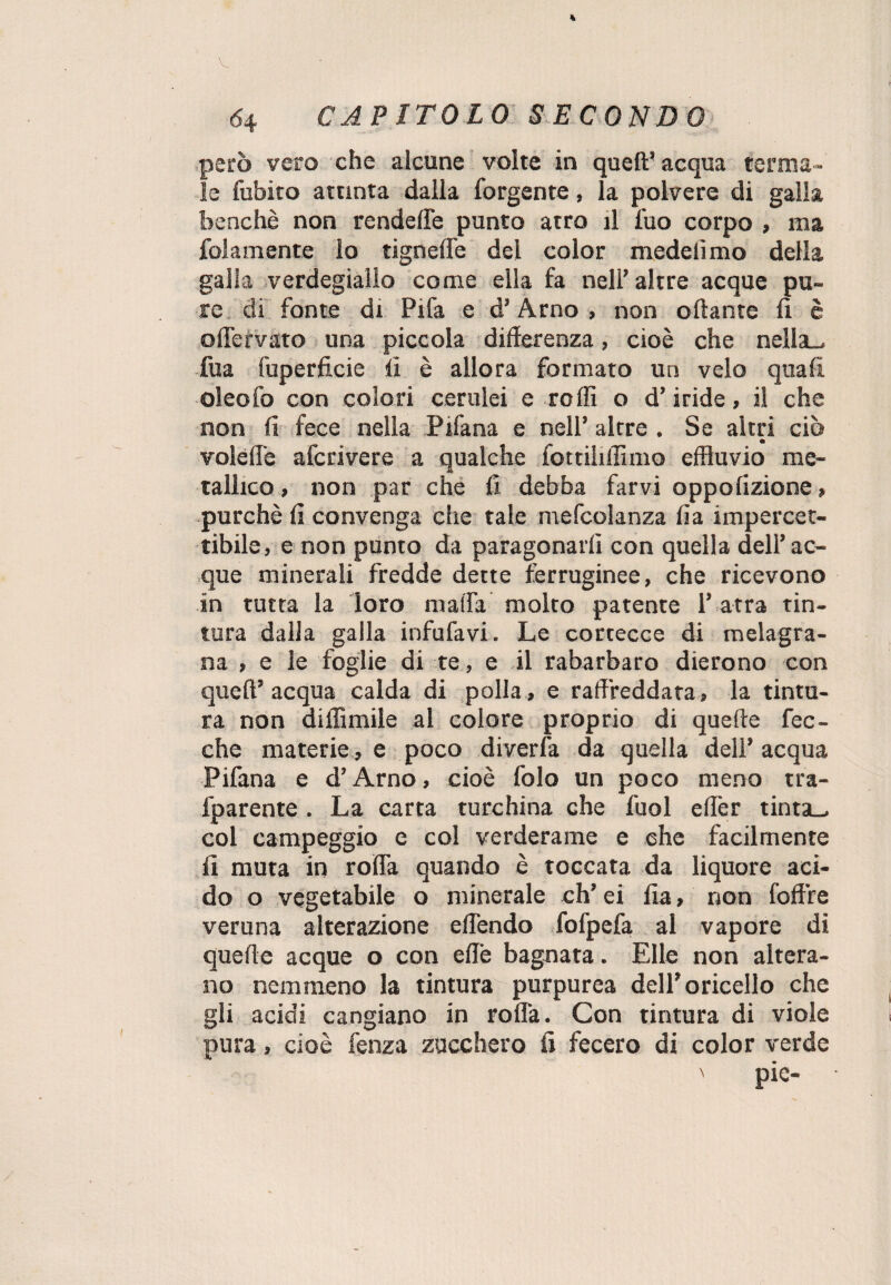 però vero che alcune volte in quell’ acqua terma¬ le fubito attinta dalla forgente, la polvere di galla benché non rendette punto atro il fuo corpo , ma {blamente lo ugnelle del color medelìmo della galla verdegiallo come ella fa nell’ altre acque pu¬ re di fonte di Pifa e d’Arno , non ottante lì è oflervato una piccola differenza, cioè che nella-, fua fuperficie lì è allora formato un velo quali oleofo con colori cerulei e rolli o d’iride, il che non fi fece nella Pifana e nell’ altre . Se altri ciò volefl'e afcrivere a qualche fottihffìnio effluvio me¬ tallico, non par che fi debba farvi oppolizione, purché fi convenga che tale mefcolanza fia impercet¬ tibile, e non punto da paragonarli con quella dell’ac¬ que minerali fredde dette ferruginee, che ricevono in tutta la loro malfa molto patente l’atra tin¬ tura dalla galla infufavi. Le cortecce di melagra¬ na , e le foglie di te, e il rabarbaro dierono con quell’ acqua calda di polla, e raffreddata , la tintu¬ ra non diffamile al colore proprio di quelle Pec¬ che materie , e poco diverfa da quella dell’ acqua Pifana e d’Arno, cioè folo un poco meno tra- fparente . La carta turchina che fuol eff'er tinta-, col campeggio e col verderame e che facilmente fi muta in rotta quando è toccata da liquore aci¬ do o vegetabile o minerale ch’ei fia, non foffre veruna alterazione effendo fofpefa al vapore di quelle acque o con effe bagnata. Elle non altera¬ no nemmeno la tintura purpurea dell’oricello che gli acidi cangiano in rolla. Con tintura di viole pura, cioè fenza zucchero fi fecero di color verde ' pie-