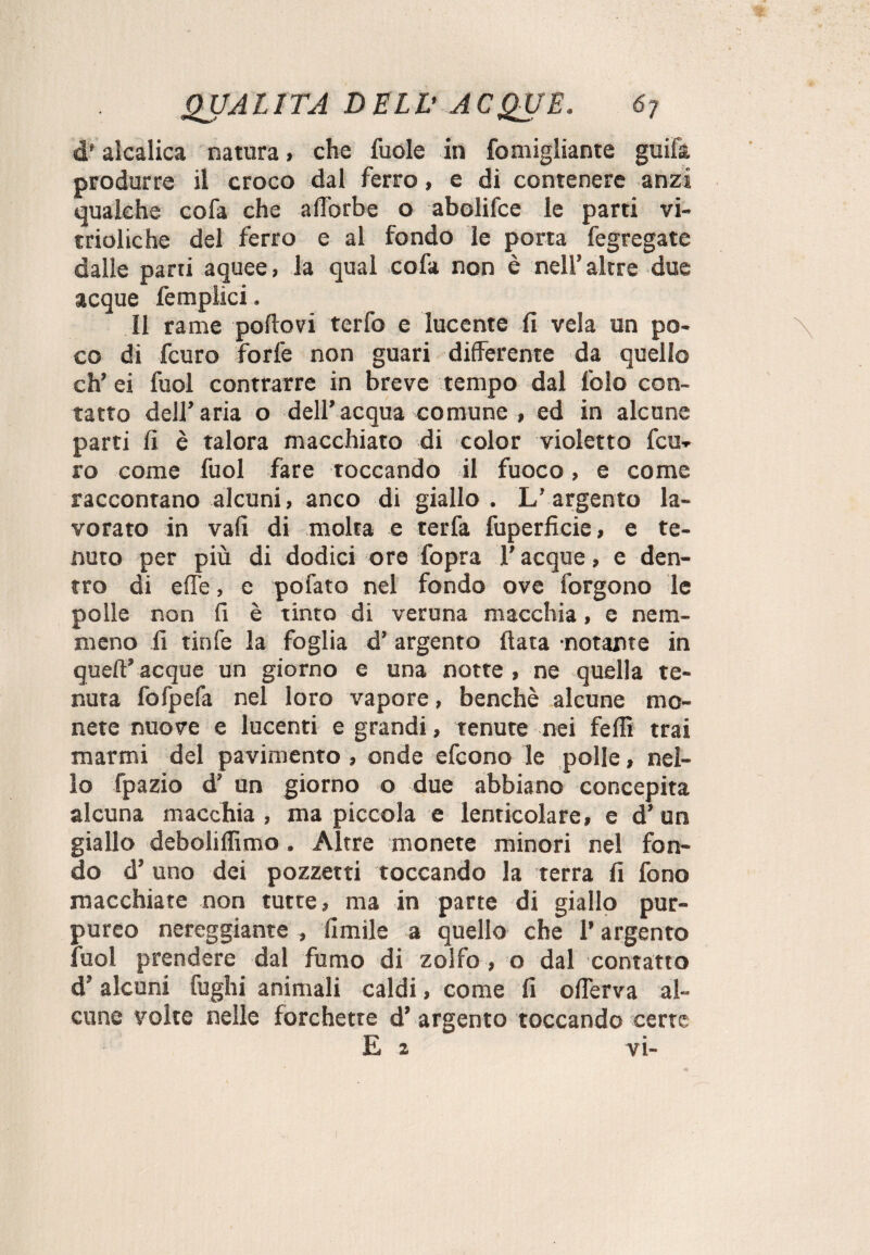 d* alcalica natura > che fuole in fo migliarne guifa produrre il croco dal ferro, e di contenere anzi qualche cofa che afl’orbe o abolifce le parti vi- trioliche del ferro e al fondo le porta fegregate dalle parti aquee, la qual cofa non è nell’altre due acque femplici. 11 rame portovi terfo e lucente fi vela un po¬ co di fcuro forfè non guari differente da quello eh’ ei fuol contrarre in breve tempo dal lblo con¬ tatto dell’aria o dell’acqua comune , ed in alcune parti fi è talora macchiato di color violetto fcu¬ ro come fuol fare toccando il fuoco, e come raccontano alcuni, anco di giallo . L’ argento la¬ vorato in vali di molta e terfa fuperficie, e te¬ nuto per più di dodici ore fopra l’acque, e den¬ tro di effe, e pofato nel fondo ove forgono le polle non fi è tinto di veruna macchia, e nem¬ meno fi tinfe la foglia d’ argento fiata notante in quell’acque un giorno e una notte , ne quella te¬ nuta fofpefa nel loro vapore, benché alcune mo¬ nete nuove e lucenti e grandi, tenute nei felli trai marmi del pavimento , onde efeono le polle, nel¬ lo fpazio d’ un giorno o due abbiano concepita alcuna macchia , ma piccola e lenticolare, e d’ un giallo deboliffimo. Altre monete minori nel fon¬ do d’ uno dei pozzetti toccando la terra fi fono macchiate non tutte, ma in parte di giallo pur¬ pureo nereggiante , limile a quello che l’argento fuol prendere dal fumo di zolfo, o dal contatto d’alcuni fughi animali caldi, come fi offerva al¬ cune volte nelle forchette d’ argento toccando certe E 2 vi-