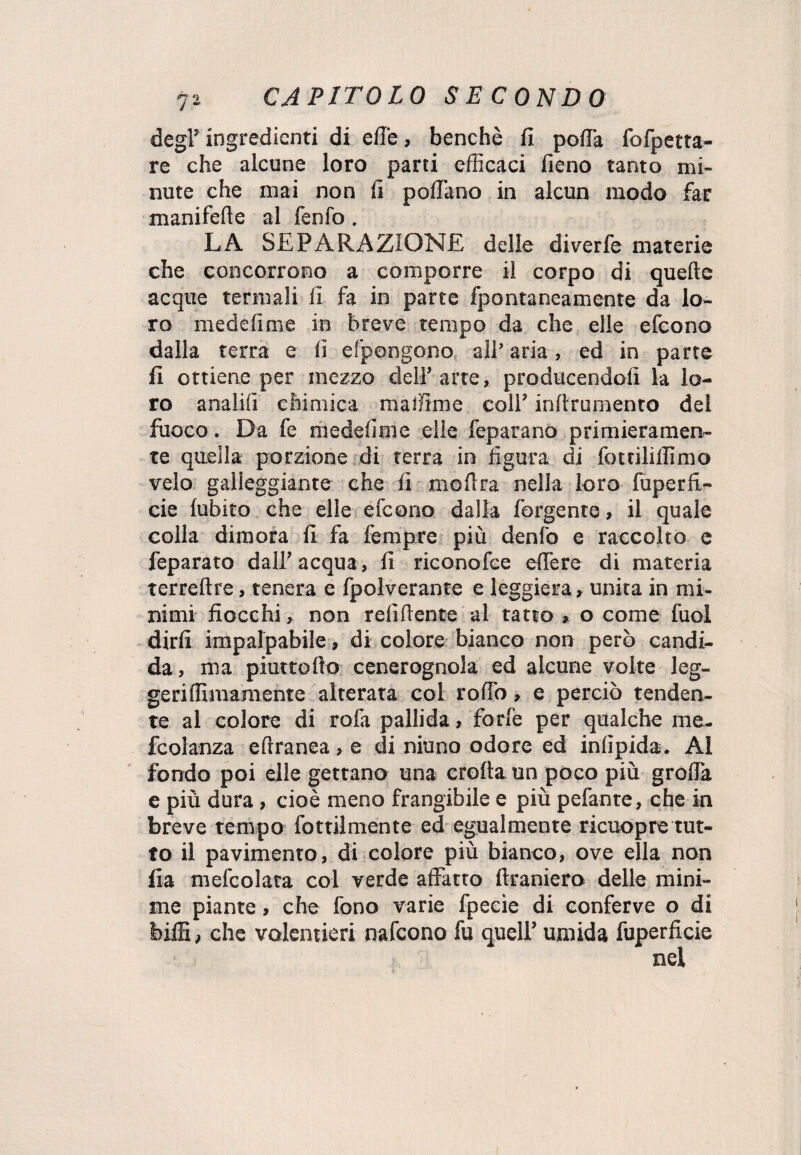 degl’ ingredienti di effe, benché fi poffa fofpetta- re che alcune loro parti efficaci fieno tanto mi¬ nute che mai non fi pollano in alcun modo far manifelle al fenfo. LA SEPARAZIONE delle diverfe materie che concorrono a comporre il corpo di quelle acque termali fi fa in parte fpontaneamente da lo¬ ro medefime in breve tempo da che elle efeono dalla terra e fi efpongono all’ aria, ed in parte fi ottiene per mezzo dell’ arte, producendolì la lo¬ ro anali!! chimica malfime coll’ inllrumento del fuoco. Da fe medefime elle feparano primieramen¬ te quella porzione di terra in figura di fottililfimo velo galleggiante che li moflra nella loro fuperfi- cie lubito che elle efeono dalla forgente , il quale colla dimora fi fa fempre più denfo e raccolto e feparato dall’acqua, fi riconofce edere di materia terreltre, tenera e fpolverante e leggiera » unita in mi¬ nimi fiocchi, non refiliente al tatto » o come fuol dirli impalpabile, di colore bianco non però candi¬ da, ma piuttollo cenerognola ed alcune volte leg¬ geri Almamente alterata col roffo, e perciò tenden¬ te al colore di rola pallida, forfè per qualche me. fcolanza efiranea, e di niuno odore ed inlipida. Al fondo poi elle gettano una crolla un poco più grolla e più dura , cioè meno frangibile e più pefante, che in breve tempo fottilmente ed egualmente ricuopre tut¬ to il pavimento, di colore più bianco, ove ella non fia mefcolata col verde affatto (tramerò delle mini¬ me piante, che fono varie fpeeie di conferve o di biffi, che volentieri nafeono fu quell’ umida fuperficie