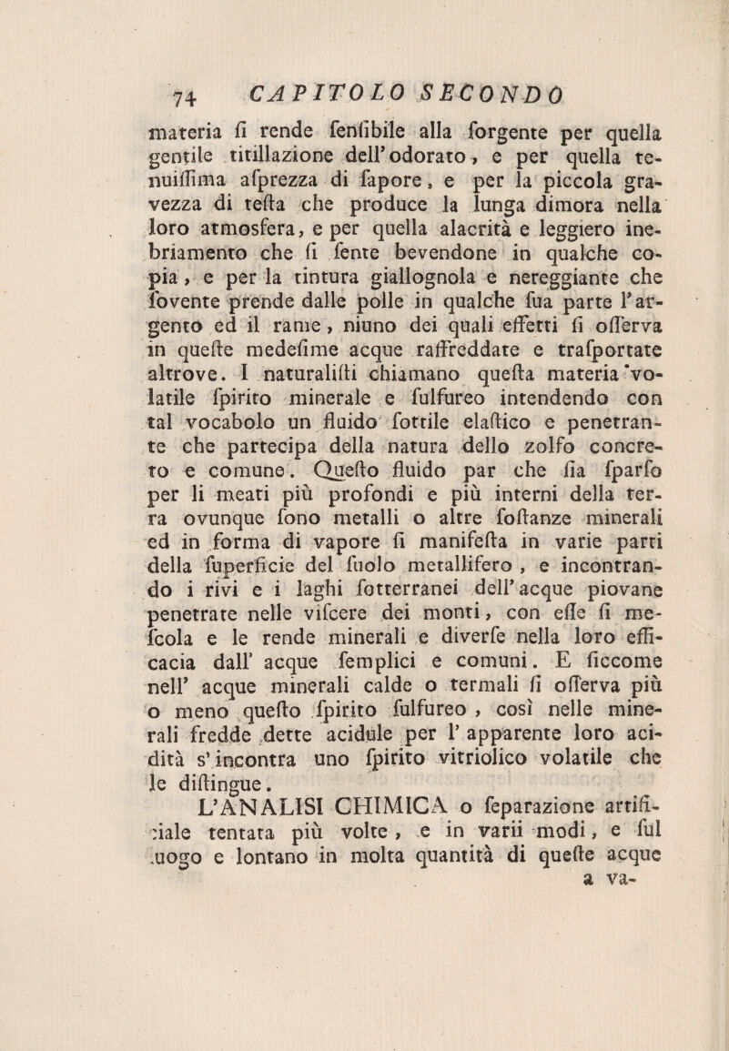 materia fi rende fenfibile alla forgente per quella gentile titillazione dell’ odorato, e per quella te- nuiffima afprezza di fapore, e per la piccola gra¬ vezza di tefta che produce la lunga dimora nella loro atmosfera, e per quella alacrità e leggiero ine¬ briamento che fi l'ente bevendone in qualche co¬ pia , e per la tintura giallognola e nereggiante che fovente prende dalle polle in qualche fua parte T ar¬ gento ed il rame, ninno dei quali effetti fi ofierva in quelle medefime acque raffreddate e trafportate altrove. I naturalifii chiamano quella materia vo¬ latile fpirito minerale e fulfureo intendendo con tal vocabolo un fluido fottile elaftico e penetran¬ te che partecipa della natura dello zolfo concre¬ to e comune. Quello fluido par che Ila fparfo per li meati più profondi e più interni della ter¬ ra ovunque fono metalli o altre follanze minerali ed in forma di vapore fi manifella in varie parti della fuperficie del Aiolo metallifero , e incontran¬ do i rivi e i laghi fotterranei dell’acque piovane penetrate nelle vifcere dei monti, con elle fi me- fcola e le rende minerali e diverfe nella loro effi¬ cacia dall’ acque fe triplici e comuni. E ficcome nell’ acque minerali calde o termali fi ofierva più o meno quello fpirito fulfureo , così nelle mine¬ rali fredde dette acidule per 1’ apparente loro aci¬ dità s’incontra uno fpirito vitriolico volatile che de diftingue. L’ANALISI CHIMICA o feparazione artifi¬ ciale tentata più volte, e in varii modi, e fui uogo e lontano in molta quantità di quelle acque a va-