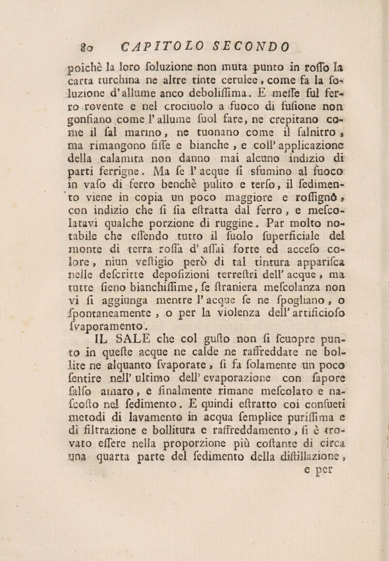 poiché la loro foluzione non muta punto in rollo la carta turchina ne altre tinte cerulee, come fa la fo¬ luzione d’allume anco deboliffima. E meffe fui fer¬ ro rovente e nel crocinolo a fuoco di fùfione non gonfiano come Fallume fuol lare, ne crepitano co¬ me il fai marino, ne tuonano come il fai nitro > ma rimangono fi fife e bianche , e coll’ applicazione della calamita non danno mai alcuno indizio di parti ferrigne. Ma fe 1’ acque fi sfornino al fuoco in vafo di ferro benché pulito e terfo, il redimen¬ to viene in copia un poco maggiore e rallignò » con indizio che fi ila eftratta dal ferro , e mefco- latavi qualche porzione di ruggine. Par molto no¬ tabile che effendo tutto il ìuolo fuperficiale del monte di terra roffa d’ affili forte ed accefo co¬ lore , niun veffigio però di tal tintura apparifca nelle deforme depolìzioni terreftri dell’ acque, ma tutte fieno bianchiflìme, fe ffraniera mefcolanza non vi fi aggiunga mentre F acque fe ne fpogliano , o fpontaneamente , o per la violenza dell’ artificiofo fvaporamento. IL SALE che col guffo non li fcuopre pun¬ to in quelle acque ne calde ne raffreddate ne bol¬ lite ne alquanto fvaporate, fi fa fola men te un poco fentire nell’ ultimo dell’ evaporazione con fapore falfo amaro, e finalmente rimane mefcolato e na- fcolìo nel redimento. E quindi efìratto coi confueti metodi di lavamento in acqua femplice puriffìma e di filtrazione e bollitura e raffreddamento, li è tro¬ vato e fiere nella proporzione più collante di circa una quarta parte del redimento della dillillazione, e per