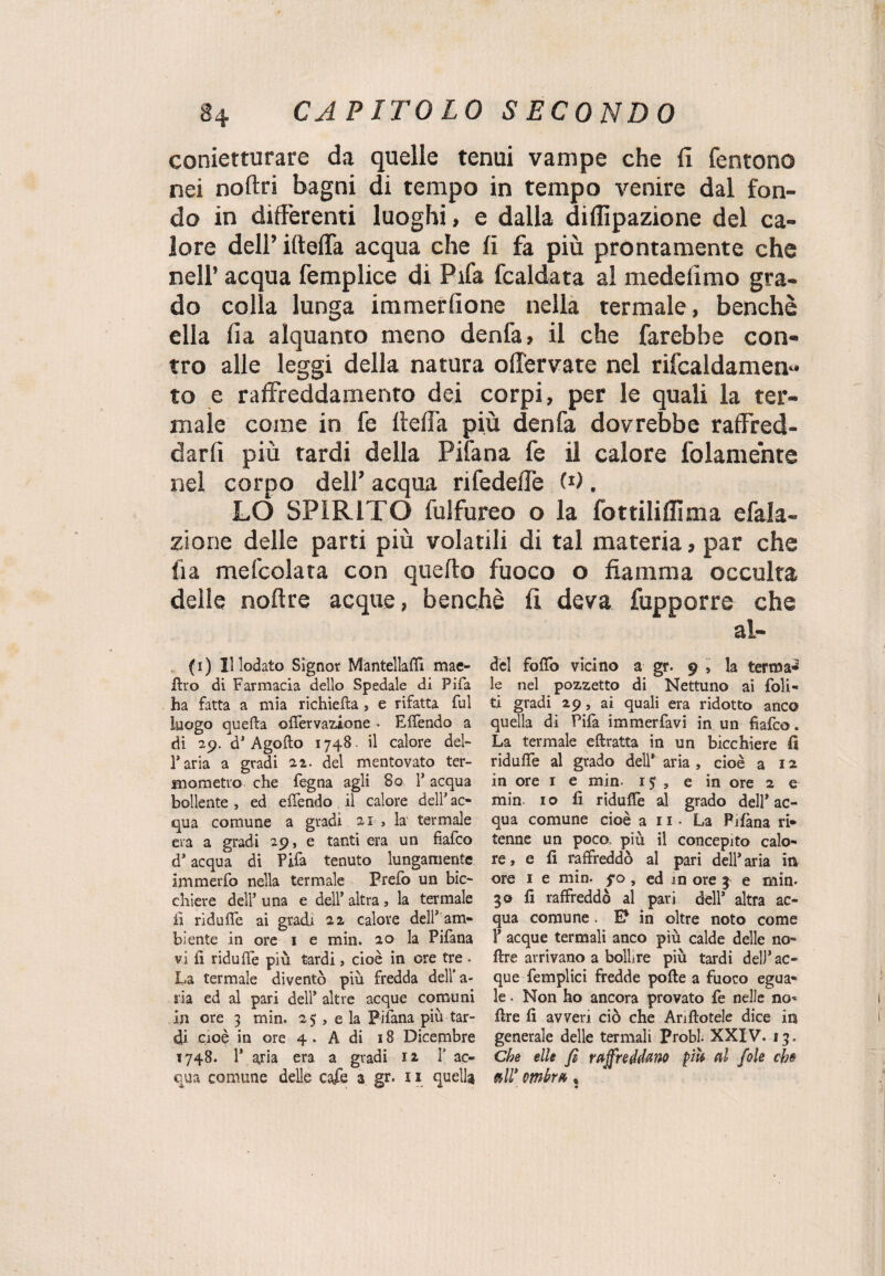 conietturare da quelle tenui vampe che fi fentono nei noftri bagni di tempo in tempo venire dal fon¬ do in differenti luoghi, e dalla dillìpazione del ca¬ lore dell’ ifteffa acqua che fi fa più prontamente che nell’ acqua femplice di Fifa fcaldata al medelìmo gra¬ do colla lunga immerfione nella termale, benché ella fi a alquanto meno denfa, il che farebbe con¬ tro alle leggi della natura offervate nel rifcaidamen- to e raffreddamento dei corpi, per le quali la ter¬ male come in fe fteffa più denfa dovrebbe raffred¬ darli più tardi della Pifana fe il calore fedamente nel corpo dell’ acqua rifedeffe W. LO SPIRITO fulfureo o la fottiliflima efala- zione delle parti più volatili di tal materia, par che ila mefcolata con quello fuoco o fiamma occulta delle noflre acque, benché fi deva fupporre che ai- (i) Il lodato Signor Mantellafiì mac¬ ero di Farmacia dello Spedale di Fifa ha fatta a mia richiefta » e rifatta fui luogo quella offervazione • Effendo a di 29. d’Agoflo 174S. il calore del¬ l’aria a gradi 22. del mentovato ter¬ mometro che fegna agli 80 1* acqua bollente , ed effendo il calore dell* ac¬ qua comune a gradi 21 > la termale era a gradi 29, e tanti era un fiafco d’ acqua di Pifa tenuto lungamente anmerfo nella termale Prefb un bic¬ chiere dell’ una e dell’ altra, la termale lì riduce ai gradi 22 calore dell’ am¬ biente in ore 1 e min. 20 la Pifana vi fi riduffe più tardi, cioè in ore tre . La termale diventò più fredda dell’a¬ ria ed al pari dell* altre acque comuni in ore 3 min. 25 , e la Pifana più tar¬ di cioè in ore 4 . A dì 18 Dicembre 1748. 1* aria era a gradi 12 1’ ac¬ qua comune delle cafe a gr» 11 quella del fofio vicino a gr. 9 5 la fermai le nel pozzetto di Nettuno ai Poli¬ ti gradi 29, ai quali era ridotto anco quella di Pifa immerfavi in un fiafco. La termale eftratta in un bicchiere fi riduffe al grado dell’ aria , cioè a 12 in ore 1 e min- 1$ , e in ore 2 e min. 1 o fi ridufie al grado dell* ac¬ qua comune cioè a n - La Pifana ri* tenne un poco, più il concepito calo¬ re, e fi raffreddò al pari dell’ aria in ore 1 e min. 5*0 , ed in ore 3 e min» 30 fi raffreddò al pari dell’ altra ac¬ qua comune . E? in oltre noto come 1’ acque termali anco più calde delle no- ftre arrivano a bollire più tardi dell* ac¬ que femplici fredde polle a fuoco egua¬ le . Non ho ancora provato fe nelle no* ffre fi avveri ciò che Anilotele dice in generale delle termali Probi- XXIV. 13. Che elle fi raffreddano più al fole che »ir ombra,