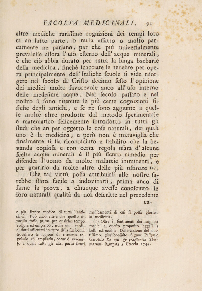 altre mediche rariffime cognizioni dei tempi loro ci an fatto parte, o nulla affatto o molto par¬ camente ne parlano, par che più univerfalmente prevalere allora 1’ ufo efterno dell’ acque minerali, e che ciò abbia durato per tutta la lunga barbarie delia medicina , finché fcacciate le tenebre per ope¬ ra principalmente dell’ Italiche fcuole lì vide rifor- gere nel fecolo di Grillo decimo fedo l'opinione dei medici molto favorevole anco all’ ufo interno delle meddìme acque. Nei fecolo pailato e nel noltro lì fono ritenute le più certe cognizioni fi- llche degli antichi, e fe ne fono aggiunte a quel¬ le molte altre prodotte dal metodo fperimentaie e matematico felicemente introdotto in tutti gli ftudi che an per oggetto le cole naturali, dei quali uno è la medicina, e però non è maraviglia che finalmente lì lia riconofciuto e Inabilito che la be¬ vanda copiofa e con certa regola ufata d’alcune fcelte acque minerali è il più lìcuro rimedio per difender l’uomo da molte malattie imminenti, e per guarirlo da molte altre delle più oftinate (*). Che tal virtù polla attribuirli alle nollre fa¬ rebbe flato facile a indovinarli, prima anco di farne la prova, a chiunque a vede conofciuto le loro naturali qualità da noi defcritte nel precedente ca- e più franco medico di tutta Fanti” medicamenti di cui fi polla gloriare chità. Può anco effere che quello ri» la medicina. medio folTe prima per qualche tempo fi) Oltre i Pentimenti dei migliori volgare ed empirico , e che poi i medi» medici a quello propofito leggali la ci dotti afTicurati in fatto della fuabontà bella ed erudita D.fiertazione del dot- trovafTero le ragioni di ritenerlo re- tiflimo giurifconfulto Signor Pafquale gelarlo ed ampliarlo, come è avvenu- Garofalo De ufu & praejlxntia Tber- to a quali tutti gli altri pochi ficuri mmm llampata a Utrecht 1743.