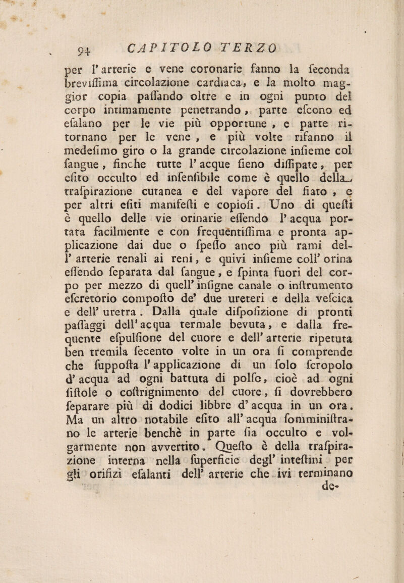 per P arterie e vene coronarie fanno la feconda breviflìma circolazione cardiaca» e ia molto mag¬ gior copia paiTando oltre e in ogni punto del corpo intimamente penetrando » parte efccno ed efalano per le vie più opportune , e parte ri¬ tornano per le vene , e più volte rifanno il medelimo giro o la grande circolazione inlìeme col fangue , finche tutte P acque fieno dilli paté » per dito occulto ed infenlìbile come è quello della», trafpirazione cutanea e del vapore del fiato » e per altri eliti manifefti e copiofi . Uno di quelli è quello delle vie orinarie elfendo l’ acqua por¬ tata facilmente e con frequéntiflima e pronta ap¬ plicazione dai due o fpello anco più rami del- P arterie renali ai reni, e quivi infìeme coll’ orina elfendo feparara dal fangue » e fpinta fuori del cor¬ po per mezzo di quell’ infigne canale o inftrumento efcretorio comporto de’ due ureteri e della vefcica e dell’ uretra . Dalla quale difpolizione di pronti paflaggi dell’acqua termale bevuta, e dalla fre¬ quente efpulrtone del cuore e dell’ arterie ripetuta ben tremila fecento volte in un ora fi comprende che fuppofta P applicazione di un folo fcropolo d’acqua ad ogni battuta di polfo, cioè ad ogni fittole o coftrignimento del cuore, fi dovrebbero feparare più di dodici libbre d’acqua in un ora. Ma un altro notabile efito all’acqua fomminiftra- no le arterie benché in parte fia occulto e vol¬ garmente non avvertito. Quello è della trafpira¬ zione interna nella fuperficie degl’ inteftini per gli orifizi efalanti dell’ arterie che ivi terminano