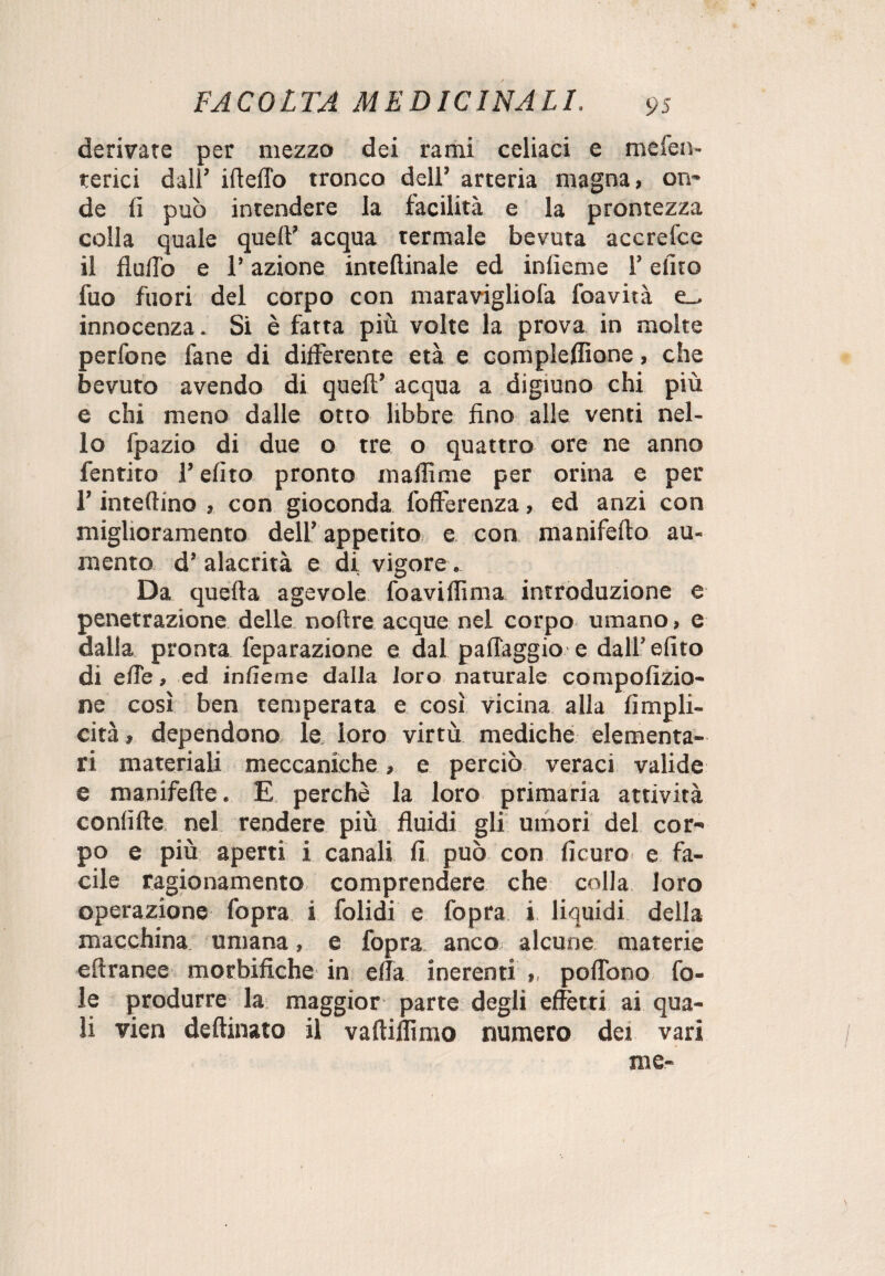 derivare per mezzo dei rami celiaci e mefen- terici dall’ ideilo tronco dell’ arteria magna, on* de lì può intendere la facilità e la prontezza colla quale quell’ acqua termale bevuta accrefce il flutto e l’azione intettinale ed inlieme l’dito fuo fuori del corpo con maravigliofa foavità e_> innocenza. Si è fatta più volte la prova in molte perfone fané di differente età e completane, che bevuto avendo di quell’ acqua a digiuno chi più e chi meno dalle otto libbre fino alle venti nel¬ lo lpazio di due o tre o quattro ore ne anno fentito l’dito pronto in affi me per orina e per l’interino , con gioconda differenza, ed anzi con miglioramento dell’ appetito e con manifello au¬ mento d’ alacrità e di vigore. Da quella agevole foaviffima introduzione e penetrazione delle nollre acque nel corpo umano, e dalla pronta feparazione e dal pallaggio e dall’elito di elle, ed infìeme dalla loro naturale compofizio- ne così ben temperata e così vicina alla fimpli- cità, dependono le loro virtù mediche elementa¬ ri materiali meccaniche > e perciò veraci valide e manifelle. E perchè la loro primaria attività confitte nel rendere più fluidi gli umori del cor¬ po e più aperti i canali fi può con ficuro e fa¬ cile ragionamento comprendere che colla loro operazione fopra i folidi e fopra i liquidi della macchina umana, e fopra anco alcune materie eftranee morbifiche in ella inerenti ,, poflòno fo¬ le produrre la maggior parte degli effetti ai qua¬ li vien deftinato il vaftiffimo numero dei vari me-