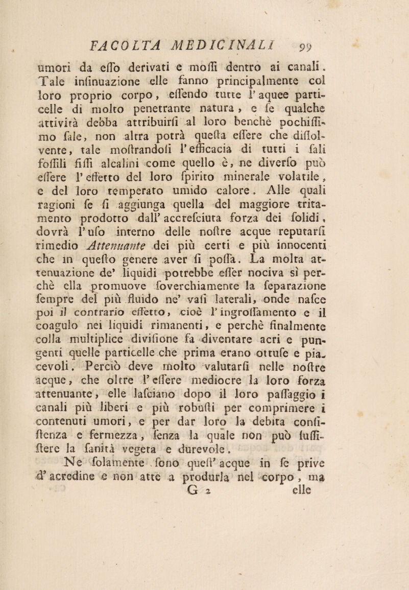 umori da effio derivati e molli dentro ai canali. Tale infìnuazione elle fanno principalmente col loro proprio corpo, elìendo tutte i’ aquee parti- celie di molto penetrante natura > e fe qualche attività debba attribuirli al loro benché pochi di- mo fale, non altra potrà quella elfere che diflol- vente, tale moftrandofi l’efficacia di tutti i Tali follili fidi alcalini come quello è, ne diverfo può edere l’effètto del loro fpirito minerale volatile, e del loro temperato umido calore. Alle quali ragioni fe fi aggiunga quella del maggiore trita- memo prodotto dall’ accrefciuta forza dei folidi, dovrà l’ufo interno delle noftre acque reputarli rimedio Attenuante dei più certi e più innocenti che in quello genere aver fi polla. La molta at¬ tenuazione de* liquidi potrebbe efi'er nociva sì per¬ chè ella promuove foverchiamence la feparazione Tempre del più fluido ne’ vali laterali, onde nafce poi lì contrario effetto, cioè V ingrolfamento e il coagulo nei liquidi rimanenti, e perchè finalmente colla multiplice divisione fa diventare acri e pun¬ genti quelle particelle che prima erano ottufe e pia¬ cevoli. Perciò deve molto valutarli nelle noftre acque, che oltre l’elfere mediocre la loro forza attenuante, elle lafciano dopo il loro paffaggio i canali più liberi e più robufti per comprimere ì contenuti umori, e per dar loro la debita confl¬ uenza e fermezza, fenza la quale non può lulfi- ftere la fanità vegeta e durevole. Ne Tolameme . fono quell’ acque in fe prive cT acredine e non atte a produrla nel corpo , ma G 2 elle