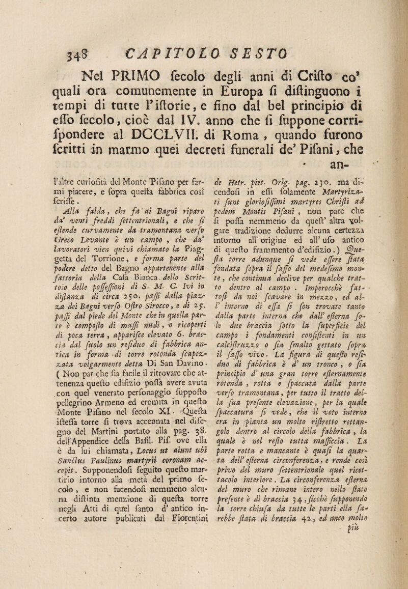 Nel PRIMO fecolo degli anni di Grillo co* quali ora comunemente in Europa li diflinguono i tempi di tutte l’illorie, e fino dal bel principio di elio fecolo, cioè dal IV. anno che lì fupponecorri- fpondere al DCCLVII. di Roma , quando furono ferirti in marmo quei decreti funerali de’ Pifani, che Faltre curiolità del Monte Tifano per far¬ mi piacere, e Copra quella fabbrica così feri Ile. Alla falda, che fa ai Bagni riparo àa’ 'venti freddi fettentrìonalì, e che fi efende curvamente da tramontana verfo Greco Levante e un campo , che da7 lavoratori vìen quivi chiamato la Piag- getta del Torrione, e forma parte del podere detto del Bagno appartenente alla fattoria della Cala Bianca. dello Scrit¬ toio delle pojfejfioni di S■ M. C. Ivi in difianza di circa 250. pajfi dalla piaz.r za dei Bagni verfo Ofiro Sbocco, e di 2$\ pajfi dal piede del Monte che in quella par¬ te e compofio di majfi nudi, 0 ricoperti di poca terra , apparifee elevato 6. brac¬ cia dal fuolo un refiduo di fabbrica an¬ tica in forma -di torre rotonda fcapez.> ovata volgarmente detta Di San Davino • ( Non par che fia facile il ritrovare che at¬ tenenza quello edilìzio polfa avere avuta con quel venerato perfonaggio fuppollo pellegrino Armeno ed eremita in quello Monte Tifano nel fecolo XI • Quella iftelTa torre li trova accennata nel dife~ gno del Martini portato alla pag. 38. dell’Appendice della Bafih Pif- ove ella è da lui chiamata, Loctis ut aiunt ubi Santlus Paulinus martyrìi coronam ac- cepit. Supponendoli feguito quello mar¬ tirio intorno alla metà del primo fe¬ colo , e non facendoli nemmeno alcu¬ na dillinta menzione di quella torre negli Atti di quel Canto d’ antico in¬ certo autore publicati dal Fiorentini ari¬ de Hetr. piet■ Orìg• pag. 230, ma di¬ cendoli in efli folamente Martyriza- tì funt gloriofilfimi martyres Chrìfiì ad pedem Montis Pifani , non pare che ii polfa nemmeno da quell’ altra vol¬ gare tradizione dedurre alcuna certezza intorno all’ origine ed all’ ufo antico di quello frammento d’edilizio. ) fa torre adunque fi vede ejfere fiata fondata fopra il fajfo del medefimo mon¬ te , che continua declive per qualche trat¬ to dentro al campo . Imperocché fat« < tofì da noi fcavare in mezzo, ed al- V intorno di ejfa fi fon trovate tanto dalla parte interna che dall7 efierna fo¬ le due braccia fotta la fu perfide del campo i fondamenti confidenti in un calcifimzzo 0 fia fmalto gettato fopra il fajfo vivo. La figura di quefio refi- duo di fabbrica e d5 un tronco , 0 fia principio d7 una gran torre efiernaments rotonda , rotta e fpaccata dalla parte verfo tramontana, per tutto il tratto del¬ la fua prefente elevazione, per la quale fpaccatura fi vede, che il voto interne era in pianta un molto rifiretto rettan¬ golo dentro al circolo della fabbrica , la quale é nel refto tutta majficcìa. La parte rotta e mancante é quafì la quar¬ ta dell7 efierna circonferenza, e rende così privo del muro fettentrionale quel ricet¬ tacolo interiore . La circonferenza efierna del muro che rimane intero nello fiato prefente é di braccia 34,ficchi fupponendo la torre chiufa da tutte le parti ella fa* rebbe fiata di braccia 42 , ed anco molto