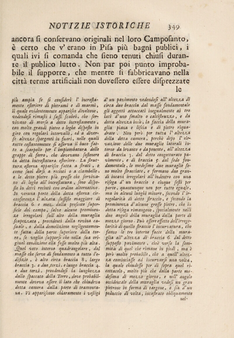 t ancora fi confervano originali nel loro Campofanto » è certo che v’ erano in Pifa più bagni publici, i quali ivi fi comanda che fieno tenuti chiufi duran¬ te il publico lutto. Non par poi punto improba¬ bile il fupporre, che mentre fi fabbricavano nella città terme artificiali non dovefi’ero efiere difprezzate le più ampia fe fi confiderì V incrofila- mento efieriore di pietrami e di marmi, il quale evidentemente apparifce diveltone, vedendofi rimafii i fajji Jcabri, che fer¬ vevano di morfe a detto incrojìamento , con molte grandi pietre o leghe difpofle in giro con regolari intervalli, ed a diver- fe altezze [porgenti in fuori, nelle quali tutte ccjìantemente fi ofiferva il buco fat¬ to a [carpello per l’impiombatura delle grappe di ferro, che dovevano fofienere la detta incroflatura efieriore ■ La firut- tura efierna apparifce fatta a frati , o come fuol Jirfi a recinti o a ciambelle , e le dette pietre più grojfe che ferviva- no di leghe ally incroflatura , fono difpo- fite in detti recinti con ordine alternativo ■ ht veruna parte della detta efierna cir¬ conferenza r alzata fujjìfie maggiore di braccia 6. e mez. dalla prefente fu per¬ fide del campo, falve alcune prominen¬ ze irregolari full’ alto della muraglia [capezzata , procedenti dalla rovina ca- fuale , o dalla demolizione negligentemen¬ te fatta della parte fuperiore della tor¬ re , fe voglia fupporfi che nella fu a ori¬ ginai condizione ella fojfe molto più alta . ffflud voto interno quadrangolare, dal maffo che ferve di fondamento a tutto Ve* difizio , è alto circa braccia 8 , largo braccia 3. e due .terzi, e lungo braccia 4. e due terzi, prendendofi la lunghezza dallo fpaccato della Torre , dove probabil¬ mente doveva effere il lato che chiudeva detta camera dalla parte di tramonta¬ na. Vi apparifeono chiaramente ì vefiigi d5 un pavimento vedendofi all’ altezza dì circa due braccia dal maffo fondamentale gli aggetti attaccati inegualmente ai tre lati d’ uno fimalto 0 calcifiruzzo , e da detta altezza insù, la faccia della mitra¬ glia piana e lifeia e di pietre riqua¬ drate . Non pero per tutta l' altezza della detta camera, perchè dopo T ele¬ vazione delle due muraglie laterali in¬ terne da levante e da ponente, all’ altezza di braccia 3. dal detto congetturato pa¬ vimento , e di braccia 5. dal fiodo fon¬ damentale , le medefime due muraglie fo¬ no molto filracciate, e formano due gran¬ di incavi irregolari aW indentro con una rifega d’ un braccio e cinque fefiì per parte, quantunque non per tutto eguale, ma in alcuni luoghi minore, fecondo T ir¬ regolarità di detto filraccio, e fecondo la prominenza d’alcune grojfe pietre, che in detta rifega rimangono , [penalmente nelli due angoli della muraglia dalla parte di mezzo giorno . Tuo effere effetto dell’irrego¬ larità di quello flraccio Tincurvatura, che fanno le tre interne facce della mura¬ glia all’ altezza di braccia 6 dal detto fuppofio pavimento , cioè verfo la fom- mità di quel che rimane in piedi , ma è pero molto probabile, che a quell’ altez¬ za cominciaffe acl incurvar fi una volta , la quale chiudeffe per di fiopra quel ri¬ cettacolo , molto più che dalla parte me¬ de firn a dì mezzo giorno, e nell* angolo occidentale della muraglia vedefi un gran pietrone in forma di targane, 0 fisa d’un peduccio di volta, incafirato obliquamente neh
