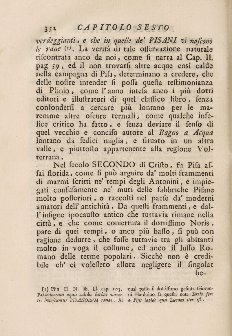 verdeggianti, e che in quelle de’ PISANI vi nafcono le rane W. La verità di tale oNervazione naturale rifcontrata anco da noi, come li narra al Gap. 11. pag 59, ed il non trovarli altre acque così calde nella campagna di Pifa, determinano a credere, che delle nodre intender li polTa quella tellimonianza di Plinio, come l’anno intefa anco i più dotti editori e illulìratori di quel eia dico libro, fenza confonderli a cercare più lontano per le ma¬ remme altre ofeure termali, come qualche infe¬ lice critico ha fatto, e fenza deviare il fenfo di quel vecchio e concifo autore al Bagno a Acqua lontano da fedici miglia, e lituato in un altra valle, e piuttodo appartenente alla regione Voi- ccrrsnà Nel fecolo SECONDO di Grido, fu Pifa af¬ fai florida, come fi può arguire da’ molti frammenti di marmi fcritti ne’ tempi degli Antonini, e impie¬ gati confufamente ne’ muri delle fabbriche Pifane molto poderiori, o raccolti nel paefe da’ moderni amatori dell’antichità. Da quedi frammenti, e dal- l’infigne ipocaudo antico che tuttavia rimane nella città, e che come coniettura il dottiffimo Noris, pare di quei tempi, o anco più bado, fi può con ragione dedurre, che fode tuttavia tra gli abitanti molto in voga il codume, ed anco il ludo Ro¬ mano delle terme popolari. Sicché non è credi¬ bile eh’ ei voledero allora negligere il (ingoiar be- (1) Plin. H. N. lib. II. cap 105. qual paffo il dottiffimo gefuita Giovati- Tatavinorum aquis calìdis herbae viren- ni Harduino fa quefh nota Tertio fen tes inmfcuntur FISANORVM mine. Al a Fifa lapide qua Lue am iter e/i.